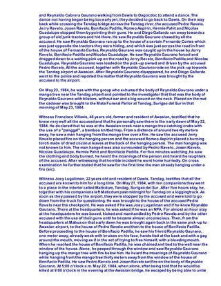 and Reynaldo Cabrera Gaurano walking from Dawis to Dagocdoc to attend a dance.The
dance not having began being too early yet, they decided to go back to Dawis. On their way
back while crossing the Tandag bridge across the Tandag river, the accused Pedro Ravelo,
Jerry Ravelo, Josen Ravelo, Bonifacio Padilla, Romeo Aspirin, Hermie Pahit and Nicolas
Guadalupe stopped them by pointing their guns. He and Diego Gallardo ran away towards a
group of old junk tractors and hid there. He saw Reynaldo Gaurano chased by all the
accused. He saw Reynaldo Gaurano ran up to the house of a certain Fernando Cortes which
was just opposite the tractors they were hiding, and which was just across the road in front
of the house of Fernando Cortes. Reynaldo Gaurano was caught up in the house by Jerry
Ravelo, Bonifacio Padilla and Nicolas Guadalupe. He saw Reynaldo Gaurano forced and
dragged down to a waiting pick-up on the road by Jerry Ravelo, Bonifacio Padilla and Nicolas
Guadalupe. Reynaldo Gaurano was loaded on the pick-up owned and driven by the accused
Pedro Ravelo. All the accused, together with Reynaldo Gaurano rode on the pick-up towards
the Tandag airport at Awasian. After Reynaldo Gaurano disappeared, he and Diego Gallardo
went to the police and reported the matter that Reynaldo Gaurano was brought by the
accused to the airport.
On May 23, 1984, he was with the group who exhume d the body of Reynaldo Gaurano under a
mango tree near the Tandag airport and pointed to the investigator that that was the body of
Reynaldo Gaurano with blisters, without ear and a big wound on the neck. Placed on the mat
the cadaver was brought to the Mata Funeral Parlor at Tandag, Surigao del Sur in that
morning of May 23, 1984.
Witness Francisco Villasis, 48 years old, farmer and resident of Awasian, testified that he
knew very well all the accused and that he personally saw them in the early dawn of May 22,
1984. He declared that he was at the Awasian creek near a mango tree catching crabs with
the use of a "panggal", a bamboo knitted trap. From a distance of around twenty meters
away, he saw a man hanging from the mango tree over a fire. He saw the accused Jerry
Ravelo placed fire on the hanging person and the accused Romeo Aspirin placed a burning
torch made of dried coconut leaves at the back of the hanging person. The man hanging was
not known to him. The man hanged was also surrounded by Pedro Ravelo, Josen Ravelo,
Nicolas Guadalupe, Hermie Pahit and Bonifacio Padilla. For five minutes watching,he saw
the clothing and body burned, he heard the moanings of the person and heard the laughters
of the accused. After witnessing that horrible incident he went home hurriedly. On cross
examination he further stated that he saw for the first time the man already hanging under a
fire (sic).
Witness Joey Lugatiman, 22 years old and resident of Dawis, Tandag, testifies that all the
accused are known to him for a long time. On May 21, 1984, with ten companions they went
to a place in the interior called Maticdum, Tandag, Surigao delSur. After five hours stay, he,
together with his companions left Maticdum past midnight for Tandag on a loggingtruck. As
soon as they passed by the airport, they were stopped by the accused and were told to go
down from the truck for questioning. He was brought to the house of the accused Pedro
Ravelo near the checkpoint. He was asked if he was Joey Lugatiman and if he knew Reynaldo
Gaurano. There at the headquarters, he was asked if he was an NPA. For almost an hour stay
at the headquarters he was boxed, kicked and manhandled by Pedro Ravelo and by the other
accused with the use of their guns until he became almost unconscious. Then, fr om the
headquarters at Mabua on that early dawn he was brought again back in the same pick-up to
Awasian airport, to the house of Pedro Ravelo and then to the house of Bonifacio Padilla.
Before proceeding to the house of Bonifacio Padilla, he saw his friend Reynaldo Gaurano,
one meter away, already weak with bruises on his face, hands tied at the back and with a gag
around the mouth, moving as if in the act of trying to free himself, with a bleeding mouth.
When he reached the house of Bonifacio Padilla, he was chained and tied to the wall near the
window of the house. Alone, he peeped through the window and saw Reynaldo Gaurano
hanging up the mango tree with fire below him. He heard the moanings of Reynaldo Gaurano
while hanging from the mango tree thirty meters away from the window of the house of
Bonifacio Padilla. He saw Pedro Ravelo and Josen Ravelo set fire on the body of Reynaldo
Gaurano. At 5:00 o'clock a.m. May 22, 1984, when alone, after being told that he would be
killed at 9:00 o'clock in the evening at the Awasian bridge, he escaped by being able to untie
 