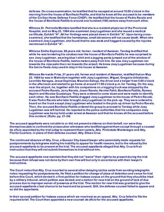 defense. On cross examination, he testified that he escaped at around 10:00 o'clock in the
morning from the house of Bonifacio Padilla, and that he knew all the accused to be members
of the Civilian Home Defense Force (CHDF). He testified that the house of Pedro Ravelo and
the house of Bonifacio Padilla is around one hundred (100) meters away from each other.
Witness Dr. Petronila Montero testified that she is a resident physician of the Provincial
Hospital, and on May 22, 1984 she examined Joey Lugatiman and she issued a medical
certificate, Exhibit "A". All her findings were placed down in Exhibit "A". Upon being cross-
examined, she testified that the hematomas, small abrasions will not cause death. When she
examined Joey Lugatiman, she found that he was weak and haggard caused by the injuries
mentioned in Exhibit "A".
Witness Emilio Espinoza, 68 years old, farmer, resident of Awasian, Tandag testified that
while he was tendering his carabao near the house of Bonifacio Padilla he was surprised to
see Joey Lugatiman, wearing blue t-shirt and a jogging pants jumped out of the window of
the house of Bonifacio Padilla, twelve meters away from him. He saw Joey Lugatiman ran
towards the nipa palm then ran towards the airport. He knew Joey Lugatiman because during
the barrio fiesta Joey used to stay in his house at Awasian.
Witness Bernardo Frias, 21 years old, farmer and resident of Awasian, testified that on May
22, 1984 he was in Maticdom together with Joey Lugatiman, Miguel, Gregorio Urbiztondo,
Leonildo Naragas, Jesus Espinoza, Mauricio Estoya, the driver and a helper from 5:00 o'clock
in the afternoon and started to go home at around 11:00 o'clock p.m. for Tandag. On the way,
near the airport, he, together with his companions on a logging truck was stopped by the
accused Pedro Ravelo, Jerry Ravelo, Josen Ravelo, Hermie Pahit, Bonifacio Padilla, Romeo
Aspirin and Nicolas Guadalupe. They were ordered to come down and were made to identify
each other. He saw Bonifacio Padilla dragged Joey Lugatiman to the house of Pedro Ravelo.
It was Pedro Ravelo who later brought Joey Lugatiman to the pick-up. They were ordered to
board on the truck except Joey Lugatiman who loaded in the pick-up driven by Pedro Ravelo.
Then, the accused Bonifacio Padilla ordered the group to proceed to Tandag while Joey
Lugatiman was left behind. He reported to the police authorities that his companion Joey
Lugatiman was being held under arrest at Awasian and that he knows all the accused before
this incident. (Rollo, pp. 21-24)
The accused-appellants were not able to or did not present evidence on their behalf, nor were they
themselves able to confront the prosecution witnesses who testified against them except through a counsel
de oficio appointed by the trial judge to represent them namely, Atty. Pretextato Montenegro and Atty.
Florito Cuartero, in place of their defense counsel, Atty. Eliseo Cruz.
The continued absence of Atty. Cruz, a Quezon City-based lawyer who perennially made requests for
postponements by telegrams stating his inability to appear for health reasons,led to the refusalby the
accused-appellants to be present at the trial. The accused-appellants alleged that Atty. Cruz left an
instruction that they will not submit themselves to trialwithout him.
The accused-appellants now maintain that they did not "waive" their right to be present during the trial
because their refusal was not done by their own free will but only in accordance with their lawyer's
instructions.
The Court notes that Atty. Cruz resorted to several other delaying tactics aside from sending telegraphic
notes requesting for postponements. He filed a petition for change of place of detention and venue for trial
before this Court, which denied it; a first petition for habeas corpus on the ground that they should be tried
by a military tribunal, which petition was denied; and a motion for new trial on the ground of lack of due
process due to improper waiver of presence at the trial. This motion for new trialwas granted to give the
accused-appellants a last chance to be heard and be present. Still, the defense counsel failed to appear and
so did the appellants.
In their second petition for habeas corpus which we nowtreat as an appeal, Atty. Cruz failed to file the
required brief. The Court then appointed a new counsel de oficio for the accused-appellants.
 