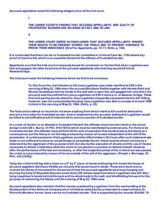 Accused-appellants raised the following alleged errors of the trial court:
I
THE LOWER COURT'S FINDING THAT ACCUSED-APPELLANTS ARE GUILTY OF
FRUSTRATED MURDER HAS NO BASIS IN FACT AND IN LAW.
II
THE LOWER COURT ERRED IN CONCLUDING THAT ACCUSED-APPELLANTS WAIVED
THEIR RIGHTS TO BE PRESENT DURING THE TRIALS AND TO PRESENT EVIDENCE TO
PROVE THEIR INNOCENCE (Brief for Appellants, pp. 10-11; Rollo, p. 144)
It is contended that there can be no frustrated murder committed in Criminal Case No. 1194 absent any
proof of intent to kill, which is an essential element of the offense of frustrated murder.
Appellants aver that the trial court erroneously based its conclusion on the fact that when Lugatiman was
tied and gagged, the latter heard one of the accused-appellants utter that they would kill him at
Awasianbridge.
The trial court made the following inference which we find to be erroneous:
To this Court the real intention to kill Joey Lugatiman was made manifest at 5:00 in the
morning of May 22, 1984 when the accused Bonifacio Padilla together with Hermie Pahit and
Nicolas Guadalupe tied his hands to the wall with a nylon line and gagged him; and when the
accused said they will kill him (Joey Lugatiman) at 9:00 o'clock p.m. at Awasian bridge. These
final and parting words uttered to Joey Lugatiman eloquently expressed intent to kill. Killing,
however, was not consummated because Joey Lugatiman was able to escape at around 10:00
o'clock in the morning of May 22, 1984. (Rollo, p. 25)
The facts and evidence on record do not show anything from which intent to kill could be deduced to
warrant a conviction for frustrated murder. Amere statement by the accused stating that Lugatiman would
be killed is not sufficient proof of intent to kill to convict a person of frustrated murder.
In a crime of murder or an attempt or frustration thereof, the offender must have the intent or the actual
design to kill (US v. Burns, 41 Phil. 418 [1921]) which must be manifested by external acts. For there to be
frustrated murder, the offender must perform all the acts of execution that would produce the felony as a
consequence,but the felony is not thereby produced by reason of causes independent of the will of the
perpetrator. Averbal expression that Lugatiman would be killed sixteen (16) hours after such statement was
made is not sufficient to show an actual design to perpetrate the act. Intent must be shown not only by a
statement by the aggressor of the purpose to kill, but also by the execution of all acts and the use of means
necessary to deliver a fatal blow while the victim is not placed in a position to defend himself. However,
after the performance of the last act necessary, or after the subjective phase of the criminal act was passed,
the crime is not produced by reason of forces outside of the will of the aggressor. (People v. Borinaga, 55
Phil., 433 [1930]).
Tying the victim's left leg with a chain on a 2" by 3" piece of wood and leaving him inside the house of
accused-appellant, Bonifacio Padilla are not acts that would result in death. These were done only to
restrain his liberty of movement for the period of time the accused-appellants were busy hanging and
burning the body of Reynaldo Gaurano some thirty (30) meters away from where Lugatiman was left. Also,
tying Lugatiman's hands behind his back and his whole body to the wall, and blindfolding him were for the
purpose of restraining his liberty until the evening of M ay 22, 1984 came.
Accused-appellants also maintain that the injuries sustained by Lugatiman from the manhandling at the
Headquarters of the Airborne Company were not fatalas stated by the prosecution's expert witness,Dr.
Petronila Montero; hence, there can be no frustrated murder. This is supported by the records (Exhibit "A-
 