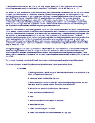2", Records of Criminal Case No. 1194, p. 21; TSN, June 4, 1985, pp. 24-26) Lugatiman did not lose
consciousness as a result of the blows he sustained (TSN, May 31, 1985, p. 49, Recor d, p. 115)
It is worthy to note that the trial court, in concluding the existence of frustrated murder, did not even use as
its basis, the manhandling of Lugatiman. The trial court in fact concedes that the real purpose of the
manhandling or torture was to have Lugatiman admit and confess his being a member of the New People's
Army (NPA) and the activities of the NPA's. It was the statement made by the accused-appellant
NicolasGuadalupe that Lugatiman would later be killed, that was the basis of the court f or inferring the
commission of frustrated murder. According to the trial court, murder was not committed because of the
timely escape. Escape from the aggressors cannot establish frustrated murder without first showing that
the aggressors intended to kill and that they really attacked the victim.
Under the circumstances, accused-appellants could not even be convicted of an attempt to commit murder.
There was no commencement of the criminal act by over acts which have a direct connection with the crime
of murder intended to be committed. As stated earlier the manhandling, express statement of purpose, and
the restraint of liberty were not such as to put the victim in danger of an imminent death. The small
abrasions and hematomas of the victim resulting from the torture by the accused were not mortal. After the
victim was restrained of his liberty immediately before Gaurano was killed, he was able to watch how
Gaurano was burned hanging upside down from a mango tree near the Awasian bridge. Due to his fatigue
and extreme weakness, he was even able to lie down and sleep after looking at the horrible incident. (TSN,
May 31, 1985, pp. 22-23)
During the long period of time Lugatiman was informed that "he would be killed" and was left behind (5:00
in the morning) until he was able to escape at 10:00 in the morning, it was not certain whether or not
appellants would really kill him as they did to Gaurano. Anything could have happened in between. There
was no distinct evidence to prove that the accused appellants were really decided on killing him at the time
specified.
The records show that Lugatiman himself was not sure that the accused-appellants would pursue it.
The uncertainty can be seen from Lugatiman's testimony on cross-examination, thus:
xxx xxx xxx
Q. Why did you say a while ago that "I will be the next one to be hung and to be
killed by Ravelo and his group"?
A. I was just afraid that I will be the next.
Q. Now, when you saw these persons burning the body of Reynaldo, did you
hear also what the people around Reynaldo were talking of?
A. What I heard was their laughing and the moaning.
Q. And you heard their laughing?
A. Yes.
Q. Why did you know that they were laughing?
A. Because I heard it.
Q. Their appearance you can see?
A. Their appearance is clear because there is a big light.
 