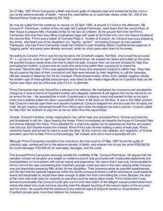 On 27 May 1997 Primo Campuhan y Bello was found guilty of statutory rape and sentenced by the court a
quo to the extreme penalty of death, 5
hence this case before us on automatic review under Art. 335 of the
Revised Penal Code as amended by RA 7659. 6
As may be culled from the evidence on record, on 25 April 1996, at around 4 o'clock in the afternoon, Ma.
Corazon P. Pamintuan, mother of four (4)-year old Crysthel Pamintuan, went down from the second floor of
their house to prepare Milo chocolate drinks for her two (2) children. At the ground floor she met Primo
Campuhan who was then busy filling small plastic bags with water to be frozen into ice in the freezer located at
the second floor. Primo was a helper of Conrado Plata Jr., brother of Corazon. As Corazon was busy preparing
the drinks, she heard one of her daughters cry, "Ayo'ko, ayo'ko!" 7
prompting Corazon to rush upstairs.
Thereupon, she saw Primo Campuhan inside her children's room kneeling before Crysthel whose pajamas or
"jogging pants" and panty were already removed, while his short pants were down to his knees.
According to Corazon, Primo was forcing his penis into Crysthel's vagina. Horrified, she cursed the accused,
"P - t - ng ina mo, anak ko iyan!" and boxed him several times. He evaded her blows and pulled up his pants.
He pushed Corazon aside when she tried to block his path. Corazon then ran out and shouted for help thus
prompting her brother, a cousin and an uncle who were living within their compound, to chase the
accused. 8
Seconds later, Primo was apprehended by those who answered Corazon's call for help. They held
the accused at the back of their compound until they were advised by their neighbors to call the barangay
officials instead of detaining him for his misdeed. Physical examination of the victim yielded negative results.
No evident sign of extra-genital physical injury was noted by the medico-legal officer on Crysthel's body as her
hymen was intact and its orifice was only 0.5 cm. in diameter.
Primo Campuhan had only himself for a witness in his defense. He maintained his innocence and assailed the
charge as a mere scheme of Crysthel's mother who allegedly harbored ill will against him for his refusal to run
an errand for her. 9
He asserted that in truth Crysthel was in a playing mood and wanted to ride on his back
when she suddenly pulled him down causing both of them to fall down on the floor. It was in this fallen position
that Corazon chanced upon them and became hysterical. Corazon slapped him and accused him of raping her
child. He got mad but restrained himself from hitting back when he realized she was a woman. Corazon called
for help from her brothers to stop him as he ran down from the second floor.
Vicente, Corazon's brother, timely responded to her call for help and accosted Primo. Vicente punched him
and threatened to kill him. Upon hearing the threat, Primo immediately ran towards the house of Conrado Plata
but Vicente followed him there. Primo pleaded for a chance to explain as he reasoned out that the accusation
was not true. But Vicente kicked him instead. When Primo saw Vicente holding a piece of lead pipe, Primo
raised his hands and turned his back to avoid the blow. At this moment, the relatives and neighbors of Vicente
prevailed upon him to take Primo to the barangay hall instead, and not to maul or possibly kill him.
Although Primo Campuhan insisted on his innocence, the trial court on 27 May 1997 found him guilty of
statutory rape, sentenced him to the extreme penalty of death, and ordered him to pay his victim P50,000.00
for moral damages, P25,000.00 for exemplary damages, and the costs.
The accused Primo Campuhan seriously assails the credibility of Ma. Corazon Pamintuan. He argues that her
narration should not be given any weight or credence since it was punctured with implausible statements and
improbabilities so inconsistent with human nature and experience. He claims that it was truly inconceivable for
him to commit the rape considering that Crysthel's younger sister was also in the room playing while Corazon
was just downstairs preparing Milo drinks for her daughters. Their presence alone as possible eyewitnesses
and the fact that the episode happened within the family compound where a call for assistance could easily be
heard and responded to, would have been enough to deter him from committing the crime. Besides, the door
of the room was wide open for anybody to see what could be taking place inside. Primo insists that it was
almost inconceivable that Corazon could give such a vivid description of the alleged sexual contact when from
where she stood she could not have possibly seen the alleged touching of the sexual organs of the accused
and his victim. He asserts that the absence of any external signs of physical injuries or of penetration of
Crysthel's private parts more than bolsters his innocence.
 