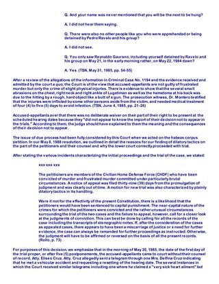 Q. And your name was never mentioned that you will be the next to be hung?
A. I did not hear them saying.
Q. There were also no other people like you who were apprehended or being
detained by Pedro Ravelo and his group?
A. I did not see.
Q. You only saw Reynaldo Gaurano,including yourself detained by Ravelo and
his group on May 21, in the early morning rather, on May 22, 1984 dawn?
A. Yes. (TSN, May 31, 1985, pp. 54-55)
After a review of the allegations of the information in Criminal Case No. 1194 and the evidence received and
admitted by the court a quo, the Court is of the view that accused-appellants are not guilty of frustrated
murder but only the crime of slight physical injuries. There is evidence to show that the several sma ll
abrasions on the chest, right neck and right ankle of Lugatiman as wellas the hematoma at his back was
due to the hitting by a rough, hard object like a butt of a gun. The prosecution witness, Dr. Montero testified
that the injuries were inflicted by some other persons aside from the victim, and needed medical treatment
of four (4) to five (5) days to avoid infection. (TSN, June 4, 1985, pp. 21-26)
Accused-appellants aver that there was no deliberate waiver on their part of their right to be present at the
scheduled hearing dates because they "did not appear to know the import of their decision not to appear in
the trials." According to them, the judge should have explained to them the meaning and the consequences
of their decision not to appear.
The issue of due process had been fully considered by this Court when we acted on the habeas corpus
petition.In our May 8, 1988 resolution, we outlined in detail the reasons for our finding of dilatory tactics on
the part of the petitioners and their counsel and why the lower court correctly proceeded with trial.
After stating the various incidents characterizing the initial proceedings and the trial of the case, we stated:
xxx xxx xxx
The petitioners are members of the Civilian Home Defense Force (CHDF) who have been
convicted of murder and frustrated murder committed under particularly brutal
circumstances. Anotice of appeal was filed thirty-nine (39) days from the promulgation of
judgment and was clearly out of time. Amotion for new trial was also characterized by plainly
dilatory tactics in its handling.
Were it not for the effectivity of the present Constitution, there is a likelihood that the
petitioners would have been sentenced to capital punishment. The near-capital nature of the
crimes for which the petitioners were convicted and the rather unusual circumstances
surrounding the trial of the two cases and the failure to appeal, however, call for a closer look
at the judgments of conviction. This can best be done by calling for all the records of the
case including the transcripts of stenographic notes. If, after the consideration of the cases
as appealed cases, there appears to have been a miscarriage of justice or a need for further
evidence, the case can always be remanded for further proceedings as instructed.Otherwise,
the judgment will have to be affirmed or reversed on the basis of all the present records.
(Rollo, p. 73)
For purposes of this decision, we emphasize that in the morning of May 30, 1985, the date of the first day of
the trial proper, or after five (5) postponements, the accused-appellants came to court without their counsel
of record, Atty. Eliseo Cruz. Atty. Cruz allegedly sent a telegram through one Mrs.Delfina Cruz indicating
that he met a vehicular accident and requesting a resetting of the hearing date. The several instances in
which the Court received similar telegrams including one where he claimed a "very sick heart ailment" led
 