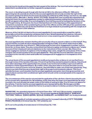 the trial court to doubt and disregard the last request of the defense. The court had earlier categoric ally
stated that it wouldentertain no further requests for postponement.
The court, in deciding to push through with the trial at 2:00 in the afternoon of May 30, 1988 and in
appointing two (2) counsels de oficio for the accused-appellants did not only consider the right of the
accused to speedy trial which should not be abused by the defense by willful delays, but more so, the rights
of public justice. (Mercado v. Santos, 66 Phil. 215 [1938]). Despite their new counsels who appeared to be
doing their best, the accused-appellants insisted on absenting themselves stating that they cannot and
would not appear without Atty. Cruz and allegedly for fear that they would be harassed by members of the
New People's Army. At this point, the Court informed them of (1) the importance of the appointment of
competent counsels de oficio considering the gravity of the offense and the difficulty of the questions that
may arise during the trial; and (2) the fact that there is no legal obstacle to proceeding with the recepti on of
prosecution evidence in their absence.
Absence at the trial did not deprive the accused-appellants of cross-examination except the right to
personally confront the prosecution witnesses face to face.Notwithstanding their absence, they were
represented by the counsels de oficio who took turns in cross-examining each of the prosecution
witnesses.
Accused-appellants also maintain that they did not actually refuse to present evidence on their behalf. They
argued that the counsels de oficio misapprehended a telegram of Atty. Cruz which stated that he (Atty.
Cruz) cannot attend the June 20 and 21, 1985 trial because he had a prior engagement in another court in
Ilocos Sur on those dates. They also contend that their failure to appear and present evidence wa s "simply
because of their misplaced trust and obedience to the instructions of their counsel, Atty. Eliseo Cruz,
whose negligence and lack of vigilance in the handling of the cases, despite the seriousness of the crimes
charged, had caused injustice to the accused-appellants." They ask this Court to take their case as an
exception to the rule that a client shall suffer the consequences of negligence or incompetence of his
counsel.
The actual desire of the accused-appellants to testify and present other evidence is not manifest from a
thorough review of the records of the case. If it were true that they wanted to present evidence, they should
have taken advantage of the opportunity to be present, to be heard and to testify in open court with the
assistance of their appointed lawyers. As a matter of fact, they were able to convince the lower court to
grant them a chance to have a new trial. However, they still failed to make use of their last opportunity. They
cannot now claim that they were denied their right to be present and to present evidence. This Court
upholds the lower court's position that the accused-appellants were given more than generous time and
opportunity to exercise their constitutional rights which should not be overemphasized at the expense o f
public policy.
The circumstances of the case do not preclude the application of the rule that a client is bound by the acts
of his counsel who represents him. Nevertheless, at the time when the lower court appointed the de oficio
counsels, the court already had ample notice of the futility of waiting for Atty. Cruz to come and appear for
the defense. From the time the accused-appellants were represented by Atty. Montenegro and Atty.
Cuartero, their decision not to attend the trialnor to present evidence is clearly a product of their own free
will.
WHEREFORE, the appealed judgments in Criminal Cases Nos. 1187 and 1194 are hereby, respectively,
affirmed and modified as to the crime proven. The accused-appellants PEDRO RAVELO, BONIFACIO
"PATYONG" PADILLA, ROMEO ASPIRIN, NICOLAS GUADALUPE and HERMIE PAHIT are hereby sentenced:
(1) To serve the penalty of reclusion perpetua and to pay the increased indemnity of FIFTY THOUSAND
PESOS (P50,000.00) in Criminal Case No. 1187 solidarily; and
(2) To serve the penalty of arresto menor in Criminal Case No. 1194.
SO ORDERED.
 