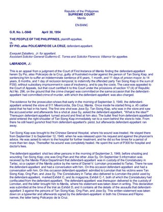 Republic of the Philippines
SUPREME COURT
Manila
EN BANC
G.R. No. L-5848 April 30, 1954
THE PEOPLE OF THE PHILIPPINES, plaintiff-appellee,
vs.
SY PIO, alias POLICARPIO DE LA CRUZ, defendant-appellant.
Exequiel Zaballero, Jr. for appellant.
Assistant Solicitor General Guillermo E. Torres and Solicitor Florencio Villamor for appellee.
LABRADOR, J.:
This is an appeal from a judgment of the Court of First Instance of Manila finding the defendant-appellant
herein Sy Pio, alias Policarpio de la Cruz, guilty of frustrated murder against the person of Tan Siong Kiap, and
sentencing him to suffer an indeterminate sentence of 6 years, 1 month, and 11 days of prision mayor, to 14
years, 8 months, and 1 day of reclusion temporal, to indemnify the offended party Tan Siong Kiap in the sum of
P350, without subsidiary imprisonment in case of insolvency, and to pay the costs. The case was appealed to
the Court of Appeals, but that court certified it to this Court under the provisions of section 17 (4) of Republic
Act No. 296, on the ground that the crime charged was committed on the same occasion that the defendant-
appellant had committed crime of murder, with which the defendant-appellant was also charged.
The evidence for the prosecution shows that early in the morning of September 3, 1949, the defendant-
appellant entered the store at 511 Misericordia, Sta Cruz, Manila. Once inside he started firing a .45 caliber
pistol that he had in his hand. The first one shot was Jose Sy. Tan Siong Kiap, who was in the store and saw
the accused enter and afterwards fire a shot at Jose Sy, asked the defendant-appellant, "What is the idea?"
Thereupon defendant-appellant turned around and fired at him also. The bullet fired from defendant-appellant's
pistol entered the right shoulder of Tan Siong Kiap immediately ran to a room behind the store to hide. From
there he still heard gunshot fired from defendant-appellant's pistol, but afterwards defendant-appellant ran
away.
Tan Siong Kiap was brought to the Chinese General Hospital, where his wound was treated. He stayed there
from September 3 to September 12, 1949, when he was released upon his request and against the physician's
advice. He was asked to return to the hospital for further treatment, and he did so five times for a period of
more than ten days. Thereafter his wound was completely healed. He spent the sum of P300 for hospital and
doctor's fees.
The defendant-appellant shot two other persons in the morning of September 3, 1949, before shooting and
wounding Tan Siong Kiap; one was Ong Pian and the other Jose Sy. On September 5 information was
received by the Manila Police Department that defendant-appellant was in custody of the Constabulary in
Tarlac, so a captain of the Manila police by the name of Daniel V. Lomotan proceeded to Tarlac. There he saw
the defendant-appellant and had a conversation with him. On this occasion defendant-appellant and had a
conversation with him. On this occasion defendant-appellant admitted to Lomotan that his victims were Tan
Siong Kiap, Ong Pian, and Jose Sy. The Constabulary in Tarlac also delivered to Lomotan the pistol used by
the defendant-appellant, marked Exhibit C, and its magazine, Exhibit C-1, both of which the Constabulary had
confiscated from the defendant-appellant. The defendant-appellant was thereupon delivered to the custody of
Lomotan, and the latter brought him to Manila, where his statement was taken down in writing. This declaration
was submitted at the time of the trial as Exhibit D, and it contains all the details of the assaults that defendant-
appellant 3 against the persons of Tan Siong Kiap, Ong Pian, and Jose Sy. This written statement was taken
down on a typewriter and afterwards signed by the defendant-appellant in both his Chinese and Filipino
names, the latter being Policarpio de la Cruz.
 