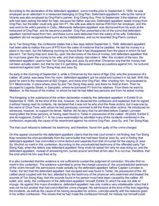 According to the declaration of the defendant-appellant, some months prior to September 3, 1949, he was
employed as an attendant in a restaurant belonging to Ong Pian. Defendant-appellant's wife by the name of
Vicenta was also employed by Ong Pian's partner, Eng Cheng Suy. Prior to September 3 the relatives of his
wife had been asking the latter for help, because her father was sick. Defendant-appellant asked money from
Ong Pian, but the latter could only give him P1. His wife was able to borrow P20 from her employer, and this
was sent to his wife's parents in Cebu. Afterwards defendant-appellant was dismissed from his work at the
restaurant of Ong Pian, and he became a peddler. Ong Pian presented a list of the sums that defendant-
appellant had borrowed from him, and these sums were deducted from the salary of his wife. Defendant-
appellant did not recognize these sums as his indebtedness, and so he resented Ong Pian's conduct.
As to Tan Siong Kiap, the confession states that a few days before September 3, 1949, defendant-appellant
had been able to realize the sum of P70 from the sales of medicine that he peddled. He laid his money in a
place in his room, but the following morning he found that it had disappeared from the place in which he had
placed it. Tan Siong Kiap and Jose Sy, upon the discovery of the loss of money, told defendant-appellant that
he must have given the money to his wife, and that nobody had stolen it. After this incident of the loss, the
defendant-appellant used to hear Tan Siong Kiap and Jose Sy and other Chinamen say that the money had
not been actually stolen, but that he lost it in gambling. Because of these accusations against him, he nurtured
resentment against both Tan Siong Kiap and Jose Sy.
So early in the morning of September 3, while a Chinaman by the name of Ngo Cho, who the possessor of a
caliber .45 pistol, was away from his room, defendant-appellant got his pistol and tucked it in his belt. With this
pistol he went to the restaurant at 822 Ongpin, and there shot Ong Pian. After shooting him, he proceeded to
511 Misericordia, in store where Jose Sy and Tan Siong Kiap were, and there he fired at them. Then he
escaped to Legarda Street, in Sampaloc, where he borrowed P1 from his relatives. From there he went to
Malabon, to the house of his mother, to whom he told he had killed two persons and from he asked money.
The foregoing is the substance of the written declaration made by the defendant-appellant in Exhibit D on
September 6, 1949. At the time of the trial, however, he disowned the confession and explained that he signed
it without having read its contents. He declared that it was not he who shot the three victims, but it was one by
the name of Chua Tone, with whom he had previously connived to kill the three other victims. He introduced no
witnesses, however, to support his denial. Neither did he deny that he admitted before Captain Lomotan
having killed the three persons, or having been found in Tarlac in possession of the caliber .45 pistol, Exhibit C,
and its magazine, Exhibit C-1. In his cross-examination he admitted many of the incidents mentioned in the
confession, especially the cause of his resentment against his victims Ong Pian, Jose Sy, and Tan Siong Kiap.
The trial court refused to believed his testimony, and therefore, found him guilty of the crime charged.
On this appeal counsel for the defendant-appellant claims that the trial court erred in not finding that Tan Siong
Kiap received the shot accidentally from the same bullet that had been fired at Jose Sy, and in finding that
defendant-appellant has committed a crime distinct and separate from that of murder for the slaying of Jose
Sy. We find no merit in this contention. According to the uncontradicted testimony of the offended party Tan
Siong Kiap, when the latters saw defendant-appellant firing shots he asked him why he was doing so, and the
defendant-appellant, instead of answering him, turned around and fired at him also. It is not true, therefore, that
the shot which hit him was fired at Sy.
It is also contended that the evidence is not sufficient to sustain the judgment of conviction. We also find no
merit in this contention. The evidence submitted to prove the charge consists of: the uncontradicted testimony
of the victim himself; the admissions made verbally by the defendant-appellant before Captain Lomotan in
Tarlac; the fact that the defendant-appellant had escaped and was found in Tarlac; his possession of the .45
caliber pistol coupled with the fact, attested to by the testimony of the physician who examined and treated the
wounds of Tan Siong Kiap, that the wounds found in his person must have been caused by the caliber .45
bullet; and, lastly, the confession of the defendant-appellant himself, Exhibit D, which he was not able to
impugn. As against this mass of evidence, defendant-appellant has only made a very unbelievable story that it
was not he but another that had committed the crime charged. His admissions at the time of the trial regarding
the incidents, as well as the cause of his having assaulted his victims, coincide exactly with the reasons given
in his written confession. This shows that he had made the confession himself, for nobody but himself could
 
