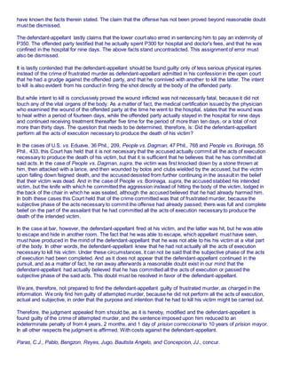 have known the facts therein stated. The claim that the offense has not been proved beyond reasonable doubt
must be dismissed.
The defendant-appellant lastly claims that the lower court also erred in sentencing him to pay an indemnity of
P350. The offended party testified that he actually spent P300 for hospital and doctor's fees, and that he was
confined in the hospital for nine days. The above facts stand uncontradicted. This assignment of error must
also be dismissed.
It is lastly contended that the defendant-appellant should be found guilty only of less serious physical injuries
instead of the crime of frustrated murder as defendant-appellant admitted in his confession in the open court
that he had a grudge against the offended party, and that he connived with another to kill the latter. The intent
to kill is also evident from his conduct in firing the shot directly at the body of the offended party.
But while intent to kill is conclusively proved the wound inflicted was not necessarily fatal, because it did not
touch any of the vital organs of the body. As a matter of fact, the medical certification issued by the physician
who examined the wound of the offended party at the time he went to the hospital, states that the wound was
to heal within a period of fourteen days, while the offended party actually stayed in the hospital for nine days
and continued receiving treatment thereafter five time for the period of more than ten days, or a total of not
more than thirty days. The question that needs to be determined, therefore, is: Did the defendant-appellant
perform all the acts of execution necessary to produce the death of his victim?
In the cases of U.S. vs. Eduave, 36 Phil., 209, People vs. Dagman, 47 Phil., 768 and People vs. Borinaga, 55
Phil., 433, this Court has held that it is not necessary that the accused actually commit all the acts of execution
necessary to produce the death of his victim, but that it is sufficient that he believes that he has committed all
said acts. In the case of People vs. Dagman, supra, the victim was first knocked down by a stone thrown at
him, then attacked with a lance, and then wounded by bolos and clubs wielded by the accused, but the victim
upon falling down feigned death, and the accused desisted from further continuing in the assault in the belief
that their victim was dead. And in the case of People vs. Borinaga, supra, the accused stabbed his intended
victim, but the knife with which he committed the aggression instead of hitting the body of the victim, lodged in
the back of the chair in which he was seated, although the accused believed that he had already harmed him.
In both these cases this Court held that of the crime committed was that of frustrated murder, because the
subjective phase of the acts necessary to commit the offense had already passed; there was full and complete
belief on the part of the assailant that he had committed all the acts of execution necessary to produce the
death of the intended victim.
In the case at bar, however, the defendant-appellant fired at his victim, and the latter was hit, but he was able
to escape and hide in another room. The fact that he was able to escape, which appellant must have seen,
must have produced in the mind of the defendant-appellant that he was not able to his his victim at a vital part
of the body. In other words, the defendant-appellant knew that he had not actually all the acts of execution
necessary to kill his victim. Under these circumstances, it can not be said that the subjective phase of the acts
of execution had been completed. And as it does not appear that the defendant-appellant continued in the
pursuit, and as a matter of fact, he ran away afterwards a reasonable doubt exist in our mind that the
defendant-appellant had actually believed that he has committed all the acts of execution or passed the
subjective phase of the said acts. This doubt must be resolved in favor of the defendant-appellant.
We are, therefore, not prepared to find the defendant-appellant guilty of frustrated murder, as charged in the
information. We only find him guilty of attempted murder, because he did not perform all the acts of execution,
actual and subjective, in order that the purpose and intention that he had to kill his victim might be carried out.
Therefore, the judgment appealed from should be, as it is hereby, modified and the defendant-appellant is
found guilty of the crime of attempted murder, and the sentence imposed upon him reduced to an
indeterminate penalty of from 4 years, 2 months, and 1 day of prision correccional to 10 years of prision mayor.
In all other respects the judgment is affirmed. With costs against the defendant-appellant.
Paras, C.J., Pablo, Bengzon, Reyes, Jugo, Bautista Angelo, and Concepcion, JJ., concur.
 