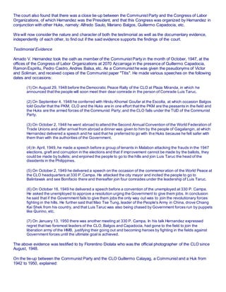 The court also found that there was a close tie-up between the Communist Party and the Congress of Labor
Organizations, of which Hernandez was the President, and that this Congress was organized by Hernandez in
conjunction with other Huks, namely: Alfredo Saulo, Mariano Balgos, Guillermo Capadocia, etc.
We will now consider the nature and character of both the testimonial as well as the documentary evidence,
independently of each other, to find out if the said evidence supports the findings of the court.
Testimonial Evidence
Amado V. Hernandez took the oath as member of the Communist Party in the month of October, 1947, at the
offices of the Congress of Labor Organizations at 2070 Azcarraga in the presence of Guillermo Capadocia,
Ramon Espiritu, Pedro Castro, Andres Balsa, etc. As a Communist he was given the pseudonyms of Victor
and Soliman, and received copies of the Communist paper "Titis". He made various speeches on the following
dates and occasions:
(1) On August 29, 1948 before the Democratic Peace Rally of the CLO at Plaza Miranda, in which he
announced that the people will soon meet their dear comrade in the person of Comrade Luis Taruc.
(2) On September 4, 1948 he conferred with Hindu Khomal Goufar at the Escolta, at which occasion Balgos
told Goufar that the PKM, CLO and the Huks are in one effort that the PKM are the peasants in the field and
the Huks are the armed forces of the Communist Party; and the CLO falls under the TUD of the Communist
Party. 1äwphï 1. ñët
(3) On October 2, 1948 he went abroad to attend the Second Annual Convention of the World Federation of
Trade Unions and after arrival from abroad a dinner was given to him by the people of Gagalangin, at which
Hernandez delivered a speech and he said that he preferred to go with the Huks because he felt safer with
them than with the authorities of the Government.
(4) In April, 1949, he made a speech before a group of tenants in Malabon attacking the frauds in the 1947
elections, graft and corruption in the elections and that if improvement cannot be made by the ballots, they
could be made by bullets; and enjoined the people to go to the hills and join Luis Taruc the head of the
dissidents in the Philippines.
(5) On October 2, 1949 he delivered a speech on the occasion of the commemoration of the World Peace at
the CLO headquarters at 330 P. Campa. He attacked the city mayor and incited the people to go to
Balintawak and see Bonifacio there and thereafter join four comrades under the leadership of Luis Taruc.
(6) On October 16, 1949 he delivered a speech before a convention of the unemployed at 330 P. Campa.
He asked the unemployed to approve a resolution urging the Government to give them jobs. In conclusion
he said that if the Government fails to give them jobs the only way out was to join the revolutionary forces
fighting in the hills. He further said that Mao Tse Tung, leader of the People's Army in China, drove Chiang
Kai Shek from his country, and that Luis Taruc was also being chased by Government forces run by puppets
like Quirino, etc.
(7) On January 13, 1950 there was another meeting at 330 P. Campa. In his talk Hernandez expressed
regret that two foremost leaders of the CLO, Balgos and Capadocia, had gone to the field to join the
liberation army of the HMB, justifying their going out and becoming heroes by fighting in the fields against
Government forces until the ultimate goal is achieved.
The above evidence was testified to by Florentino Diolata who was the official photographer of the CLO since
August, 1948.
On the tie-up between the Communist Party and the CLO Guillermo Calayag, a Communist and a Huk from
1942 to 1950, explained:
 