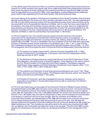 (1) The ultimate goal of the Communist Party is to overthrow the president government by force of aims and
violence; thru armed revolution and replace it with the so-called dictatorship of the proletariat the Communist
Party carries its program of armed overthrowof the present government by organizing the HMB and other
forms of organization's such as the CLO, PKM, union organizations, and the professional and intellectual
group; the CLO was organized by the Trade Union Division TUD of the Communist Party.
(2) A good majority of the members of the Executive Committee and the Central Committee of the CLO were
also top ranking officials of the Communist Party; activities undertaken by the TUD - the vital undertaking of
the TUD is to see that the directives coming from the organizational bureau of the Communist Party can be
discussed within the CLO especially the Executive Committee. And it is a fact that since a good majority of
the members of the Executive Committee are party members, there is no time, there is no single time that
those directives and decisions of the organizational department, thru the TUD are being objected to by the
Executive Committee of the CLO. These directives refer to how the CLO will conduct its functions. The
executive committee is under the chairmanship of accused Amado V. Hernandez.
(3) The CLO played its role in the overall Communist program of armed overthrow of the present
government and its replacement by the dictatorship of the proletariat by means of propaganda - by
propagating the principles of Communism, by giving monetary aid, clothing, medicine and other forms of
material help to the HMB. This role is manifested in the very constitution of the CLO itself which expounded
the theory of classless society and the eradication of social classes (par. 5, Sec. 1, Art. 2, page 18 of the
CLO Constitution contained in the Fourth Annual Convention Souvenir Program of the CLO Exh. "V-1579").
Thru propaganda, the CLO promoted the aims of Communist Party and disseminated Communist ideas by:
(a) The conspicuous display of the portrait or, pictures of Crisanto Evangelista (Exh. V-1662),
founder of Communism in the Philippines, in the session hall of the CLO headquarters at 2070
Azcarraga and then at 330 P. Campa;
(b) The distribution of foreign communist reading materials such as the World Federation of Trade
Union Magazine, International Union of Students magazine, Voice magazine of the marine cooks of
the CLO, World Committee of the Defenders of the Peace magazine, Free Bulgaria magazine,
Soviet Russia Today magazine and World Federation of Democratic Youth magazine (Exhs. V-911,
V-907, V-910, V-899, V-912, V-853, W-996 and V-967);
(c) The publication and distribution of some local subversive publications such as the "Titis", "Bisig",
Kidlat", which are Communist Party organs; "The Philippine Labor Demands Justice" and "Hands Off
Korea" authored by accused Amado V. Hernandez;
(d) Principles of Communism were also propagated thru lectures, meetings, and by means of
organization of committees in the educational department as well as researches in the Worker's
Institute of the CLO.
(4) The CLO also helped carry out the program of the Communist Party thru infiltration of party members
and selected leaders of the HMB within the trade unions under the control of the CLO. The Communist Party
thru the CLO assigned Communist Party leaders and organizers to different factories in order to organize
unions. After the organization of the union, it will affiliate itself with the CLO thru the Communist leaders and
the CLO in turn, will register said union with the Department of Labor; and the orientation and indoctrination
of the workers is continued in the line of class struggle. After this orientation and infiltration of the
Communist Party members and selected leaders of the HMB with the trade unions under the control of the
CLO is already achieved and the group made strong enough to carry out its aims, they will begin the
sporadic strikes and the liquidation of anti-labor elements and anti-Communist elements and will create a so-
called revolutionary crisis. That revolutionary crisis will be done for the party to give directives to the HMB
who are fighting in the countrysides and made them come to the city gates. The entry of the HMB is being
paved by the simultaneous and sporadic strikes, by ultimate general strikes thru the management of the
CLO.
Important Documents Submitted at Trial
 
