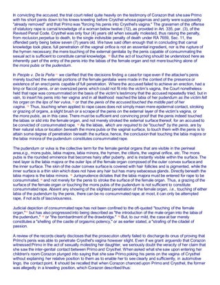 In convicting the accused, the trial court relied quite heavily on the testimony of Corazon that she saw Primo
with his short pants down to his knees kneeling before Crysthel whose pajamas and panty were supposedly
"already removed" and that Primo was "forcing his penis into Crysthel's vagina." The gravamen of the offense
of statutory rape is carnal knowledge of a woman below twelve (12), as provided in Art. 335, par. (3), of the
Revised Penal Code. Crysthel was only four (4) years old when sexually molested, thus raising the penalty,
from reclusion perpetua to death, to the single indivisible penalty of death under RA 7659, Sec. 11, the
offended party being below seven (7) years old. We have said often enough that in concluding that carnal
knowledge took place, full penetration of the vaginal orifice is not an essential ingredient, nor is the rupture of
the hymen necessary; the mere touching of the external genitalia by the penis capable of consummating the
sexual act is sufficient to constitute carnal knowledge. 10
But the act of touching should be understood here as
inherently part of the entry of the penis into the labias of the female organ and not mere touching alone of
the mons pubis or the pudendum.
In People v. De la Peña 11
we clarified that the decisions finding a case for rape even if the attacker's penis
merely touched the external portions of the female genitalia were made in the context of the presence or
existence of an erect penis capable of full penetration. Where the accused failed to achieve an erection, had a
limp or flaccid penis, or an oversized penis which could not fit into the victim's vagina, the Court nonetheless
held that rape was consummated on the basis of the victim's testimony that the accused repeatedly tried, but in
vain, to insert his penis into her vagina and in all likelihood reached the labia of her pudendum as the victim felt
his organ on the lips of her vulva, 12
or that the penis of the accused touched the middle part of her
vagina. 13
Thus, touching when applied to rape cases does not simply mean mere epidermal contact, stroking
or grazing of organs, a slight brush or a scrape of the penis on the external layer of the victim's vagina, or
the mons pubis, as in this case. There must be sufficient and convincing proof that the penis indeed touched
the labias or slid into the female organ, and not merely stroked the external surface thereof, for an accused to
be convicted of consummated rape. 14 As the labias, which are required to be "touched" by the penis, are by
their natural situs or location beneath the mons pubis or the vaginal surface, to touch them with the penis is to
attain some degree of penetration beneath the surface, hence, the conclusion that touching the labia majora or
the labia minora of the pudendum constitutes consummated rape.
The pudendum or vulva is the collective term for the female genital organs that are visible in the perineal
area,e.g., mons pubis, labia majora, labia minora, the hymen, the clitoris, the vaginal orifice, etc. The mons
pubis is the rounded eminence that becomes hairy after puberty, and is instantly visible within the surface. The
next layer is the labia majora or the outer lips of the female organ composed of the outer convex surface and
the inner surface. The skin of the outer convex surface is covered with hair follicles and is pigmented, while the
inner surface is a thin skin which does not have any hair but has many sebaceous glands. Directly beneath the
labia majora is the labia minora. 15
Jurisprudence dictates that the labia majora must be entered for rape to be
consummated, 16 and not merely for the penis to stroke the surface of the female organ. Thus, a grazing of the
surface of the female organ or touching the mons pubis of the pudendum is not sufficient to constitute
consummated rape. Absent any showing of the slightest penetration of the female organ, i.e., touching of either
labia of the pudendum by the penis, there can be no consummated rape; at most, it can only be attempted
rape, if not acts of lasciviousness.
Judicial depiction of consummated rape has not been confined to the oft-quoted "touching of the female
organ,"17
but has also progressed into being described as "the introduction of the male organ into the labia of
the pudendum," 18
or "the bombardment of the drawbridge." 19
But, to our mild, the case at bar merely
constitutes a "shelling of the castle of orgasmic potency," or as earlier stated, a "strafing of the citadel of
passion.
A review of the records clearly discloses that the prosecution utterly failed to discharge its onus of proving that
Primo's penis was able to penetrate Crysthel's vagina however slight. Even if we grant arguendo that Corazon
witnessed Primo in the act of sexually molesting her daughter, we seriously doubt the veracity of her claim that
she saw the inter-genital contact between Primo and Crysthel. When asked what she saw upon entering her
children's room Corazon plunged into saying that she saw Primo poking his penis on the vagina of Crysthel
without explaining her relative position to them as to enable her to see clearly and sufficiently, in automotive
lingo, the contact point. It should be recalled that when Corazon chanced upon Primo and Crysthel, the former
was allegedly in a kneeling position, which Corazon described thus:
 