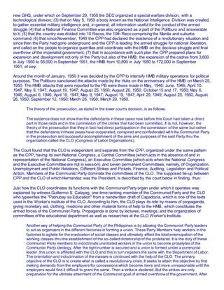 new GHQ, under which on September 29, 1950 the SEC organized a special warfare division, with a
technological division; (3) that on May 5, 1950 a body known as the National Intelligence Division was created,
to gather essential military intelligence and, in general, all information useful for the conduct of the armed
struggle (4) that a National Finance Committee was also organized as a part of the Politburo and answerable
to it; (5) that the country was divided into 10 Recos, the 10th Reco comprising the Manila and suburbs
command; (6) that since November, 1949 the CPP had declared the existence of a revolutionary situation and
since then the Party had gone underground and the CPP is leading the armed struggle for national liberation,
and called on the people to organize guerrillas and coordinate with the HMB on the decisive struggle and final
overthrow of the imperialist government; (7) that in accordance with such plan the CPP prepared plans for
expansion and development not only of the Party but also of the HMB; the expansion of the cadres from 3,600
in July 1950 to 56,000 in September 1951, the HMB from 10,800 in July 1950 to 172,000 in September
1951, et seq.
Around the month of January, 1950 it was decided by the CPP to intensify HMB military operations for political
purposes. The Politburo sanctioned the attacks made by the Huks on the anniversary of the HMB on March 25,
1950. The HMB attacks that were reported to the PB were those made in May, 1946; June, 1946; April 10,
1947; May 9, 1947; August 19, 1947; August 25, 1950; August 26, 1950; October 15 and 17, 1950; May 6,
1946; August 6, 1946; April 10, 1947; May 9, 1947; August 19, 1947; April 29, 1949; August 25, 1950; August
26, 1950; September 12, 1950; March 26, 1950; March 29, 1950.
The theory of the prosecution, as stated in the lower court's decision, is as follows:
The evidence does not show that the defendants in these cases now before this Court had taken a direct
part in those raids and in the commission of the crimes that had been committed. It is not, however, the
theory of the prosecution that they in fact had direct participation in the commission of the same but rather
that the defendants in these cases have cooperated, conspired and confederated with the Communist Party
in the prosecution and successful accomplishment of the aims and purposes of the said Party thru the
organization called the CLO (Congress of Labor Organizations).
The Court found that the CLO is independent and separate from the CPP, organized under the same pattern
as the CPP, having its own National Congress, a Central Committee (which acts in the absence of and in
representation of the National Congress), an Executive Committee (which acts when the National Congress
and the Executive Committee are not in session), and seven permanent Committees, namely, of Organization,
Unemployment and Public Relations, Different Strikes and Pickets, Finance, Auditing, Legislation and Political
Action. Members of the Communist Party dominate the committees of the CLO. The supposed tie-up between
CPP and the CLO of which Hernandez was the President, is described by the court below in finding, thus:
Just how the CLO coordinates its functions with the Communist Party organ under which it operates was
explained by witness Guillermo S. Calayag, one-time ranking member of the Communist Party and the CLO
who typewrites the "Patnubay sa Education" from a handwritten draft of Capadocia, which is one of the texts
used in the Worker's institute of the CLO. According to him, the CLO plays its role by means of propaganda,
giving monetary aid, clothing, medicine and other material forms of help to the HMB, which constitutes the
armed forces of the Communist Party. Propaganda is done by lectures, meetings, and the organization of
committees of the educational department as well as researches at the CLO Worker's Institute.
Another way of helping the Communist Party of the Philippines is by allowing the Communist Party leaders
to act as organizers in the different factories in forming a union. These Party Members help workers in the
factories to agitate for the eradication of social classes and ultimately effect the total emancipation of the
working classes thru the establishment of the so-called dictatorship of the proletariat. It is the duty of these
Communist Party members to indoctrinate uninitiated workers in the union to become proselytes of the
Communist Party ideology. After the right number is secured and a union is formed under a communist
leader, this union is affiliated with the CLO and this in turn registers the same with the Department of Labor.
The orientation and indoctrination of the masses is continued with the help of the CLO. The primary
objective of the CLO is to create what is called a revolutionary crisis. It seeks to attain this objective by first
making demands from the employers for concessions which become more and more unreasonable until the
employers would find it difficult to grant the same. Then a strike is declared. But the strikes are only
preparation for the ultimate attainment of the Communist goal of armed overthrowof the government. After
 