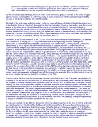 the workers in the factories have already struck in general at the behest of the Communist Party thru the
CLO a critical point is reached when a signal is given for the armed forces of the Communist Party, the
HMB, to intervene and carry the revolution now being conducted outside to within the city.
On the basis of the above findings, the court below found Hernandez guilty as principal of the crime charged
against him and sentenced him to suffer the penalty of reclusion perpetua with the accessories provided by
law, and to pay the proportionate amount of the costs.
Our study of the testimonial and documentary evidence, especially those cited by the Court in its decision and
by the Solicitor General in his brief, discloses that defendant-appellant Amado V. Hernandez, as a Communist,
was an active advocate of the principles of Communism, frequently exhorting his hearers to follow the
footsteps of Taruc and join the uprising of the laboring classes against capitalism and more specifically against
America and the Quirino administration, which he dubbed as a regime of puppets of American imperialism. But
beyond the open advocacy of Communistic Theory there appears no evidence that he actually participated in
the actual conspiracy to overthrow by force the constituted authority.
Hernandez is the founder and head of the CLO. As such, what was his relation to the rebellion? If, as testified
to by Guillermo S. Calayag, the CLO plays merely the role of propagation by lectures, meetings and
organization of committees of education by Communists; if, as stated, the CLO merely allowed Communist
Party leaders to act as organizers in the different factories, to indoctrinate the CLO members into the
Communist Party and proselytize them to the Communist ideology; if, as also indicated by Calayag, the CLO
purports to attain the ultimate overthrow of the Government first by making demands from employers for
concessions until the employers find it difficult to grant the same, at which time a strike is declared; if it is only
after the various strikes have been carried out and a crisis is thereby developed among the laboring class, that
the Communist forces would intervene and carry the revolution — it is apparent that the CLO was merely a
stepping stone in the preparation of the laborers for the Communist' ultimate revolution. In other words, the
CLO had no function but that of indoctrination and preparation of the members for the uprising that would
come. It was only a preparatory organization prior to revolution, not the revolution itself. The leader of the CLO
therefore, namely Hernandez, cannot be considered as a leader in actual rebellion or of the actual uprising
subject of the accusation. Hernandez, as President of the CLO therefore, by his presidency and leadership of
the CLO cannot be considered as having actually risen up in arms in rebellion against the Government of the
Philippines, or taken part in the conspiracy to commit the rebellion as charged against him in the present case;
he was merely a propagandist and indoctrinator of Communism, he was not a Communist conspiring to commit
the actual rebellion by the mere fact of his presidency of the CLO.
The court below declares that since November 1949 the Communist Party of the Philippines had declared the
existence of the revolutionary situation and since then the Party had gone underground, with the CPP leading
the struggle for national integration and that in the month of January 1950, it was decided by the said Party to
intensify the HMB military operations for political purposes. The court implicates the appellant Hernandez as a
co-conspirator in this resolution or acts of the Communist Party by his mere membership thereto. We find this
conclusion unwarranted. The seditious speeches of Hernandez took place before November, 1949 when the
CPP went underground. The court below has not been able to point out, nor have We been able to find among
all acts attributed to Hernandez, any single fact or act of his from which it may be inferred that he took part in
the deliberations declaring the existence of a revolutionary situation, or that he had gone underground. As a
matter of fact the prosecution's evidence is to the effect that Hernandez refused to go underground preferring
to engage in what they consider the legal battle for the cause.
We have also looked into the different documents which have been presented at the time of the trial and which
were confiscated from the office of the Politburo of the Communist Party. The speeches of Hernandez were
delivered before the declaration by the Communist Party of a state of revolutionary situation in 1949. Neither
was it shown that Hernandez was a member of the Executive Committee, or of the SEC, or of the Politburo of
the Communist Party; so NO presumption can arise that he had taken part in the accord or conspiracy
declaring a revolution. In short, there has been no evidence, direct or indirect, to relate or connect the appellant
Hernandez with the uprising or the resolution to continue or maintain said uprising, his participation in the
deliberations leading to the uprising being inferred only from the fact that he was a communist.
 