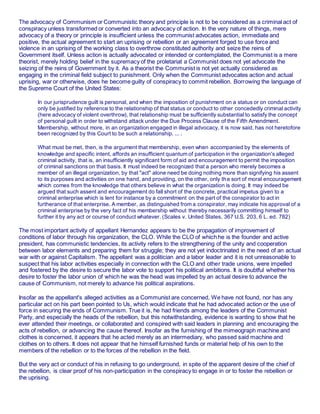 The advocacy of Communism or Communistic theory and principle is not to be considered as a criminal act of
conspiracy unless transformed or converted into an advocacy of action. In the very nature of things, mere
advocacy of a theory or principle is insufficient unless the communist advocates action, immediate and
positive, the actual agreement to start an uprising or rebellion or an agreement forged to use force and
violence in an uprising of the working class to overthrow constituted authority and seize the reins of
Government itself. Unless action is actually advocated or intended or contemplated, the Communist is a mere
theorist, merely holding belief in the supremacy of the proletariat a Communist does not yet advocate the
seizing of the reins of Government by it. As a theorist the Communist is not yet actually considered as
engaging in the criminal field subject to punishment. Only when the Communist advocates action and actual
uprising, war or otherwise, does he become guilty of conspiracy to commit rebellion. Borrowing the language of
the Supreme Court of the United States:
In our jurisprudence guilt is personal, and when the imposition of punishment on a status or on conduct can
only be justified by reference to the relationship of that status or conduct to other concededly criminal activity
(here advocacy of violent overthrow), that relationship must be sufficiently substantial to satisfy the concept
of personal guilt in order to withstand attack under the Due Process Clause of the Fifth Amendment.
Membership, without more, in an organization engaged in illegal advocacy, it is now said, has not heretofore
been recognized by this Court to be such a relationship. ... .
What must be met, then, is the argument that membership, even when accompanied by the elements of
knowledge and specific intent, affords an insufficient quantum of participation in the organization's alleged
criminal activity, that is, an insufficiently significant form of aid and encouragement to permit the imposition
of criminal sanctions on that basis. It must indeed be recognized that a person who merely becomes a
member of an illegal organization, by that "act" alone need be doing nothing more than signifying his assent
to its purposes and activities on one hand, and providing, on the other, only the sort of moral encouragement
which comes from the knowledge that others believe in what the organization is doing. It may indeed be
argued that such assent and encouragement do fall short of the concrete, practical impetus given to a
criminal enterprise which is lent for instance by a commitment on the part of the conspirator to act in
furtherance of that enterprise. A member, as distinguished from a conspirator, may indicate his approval of a
criminal enterprise by the very fact of his membership without thereby necessarily committing himself to
further it by any act or course of conduct whatever. (Scales v. United States, 367 U.S. 203, 6 L. ed. 782)
The most important activity of appellant Hernandez appears to be the propagation of improvement of
conditions of labor through his organization, the CLO. While the CLO of which he is the founder and active
president, has communistic tendencies, its activity refers to the strengthening of the unity and cooperation
between labor elements and preparing them for struggle; they are not yet indoctrinated in the need of an actual
war with or against Capitalism. The appellant was a politician and a labor leader and it is not unreasonable to
suspect that his labor activities especially in connection with the CLO and other trade unions, were impelled
and fostered by the desire to secure the labor vote to support his political ambitions. It is doubtful whether his
desire to foster the labor union of which he was the head was impelled by an actual desire to advance the
cause of Communism, not merely to advance his political aspirations.
Insofar as the appellant's alleged activities as a Communist are concerned, We have not found, nor has any
particular act on his part been pointed to Us, which would indicate that he had advocated action or the use of
force in securing the ends of Communism. True it is, he had friends among the leaders of the Communist
Party, and especially the heads of the rebellion, but this notwithstanding, evidence is wanting to show that he
ever attended their meetings, or collaborated and conspired with said leaders in planning and encouraging the
acts of rebellion, or advancing the cause thereof. Insofar as the furnishing of the mimeograph machine and
clothes is concerned, it appears that he acted merely as an intermediary, who passed said machine and
clothes on to others. It does not appear that he himself furnished funds or material help of his own to the
members of the rebellion or to the forces of the rebellion in the field.
But the very act or conduct of his in refusing to go underground, in spite of the apparent desire of the chief of
the rebellion, is clear proof of his non-participation in the conspiracy to engage in or to foster the rebellion or
the uprising.
 