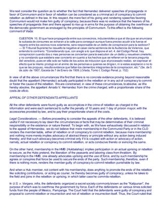 We next consider the question as to whether the fact that Hernandez delivered speeches of propaganda in
favor of Communism and in favor of rebellion can be considered as a criminal act of conspiracy to commit
rebellion as defined in the law. In this respect, the mere fact of his giving and rendering speeches favoring
Communism would not make him guilty of conspiracy, because there was no evidence that the hearers of his
speeches of propaganda then and there agreed to rise up in arms for the purpose of obtaining the overthrow of
the democratic government as envisaged by the principles of Communism. To this effect is the following
comment of Viada:
CUESTION 10. El que hace propaganda entre sus convecinos, induciendoles a que el dia que se anunciara
la subasta de consumes se echaran a la calle para conseguir aunque fuera preciso acudir a la fuerza el
reparto entre los vecinos ricos solamente, sera responsable de un delito de conspiracion para la sedicion?
— El Tribunal Supreme ha resuelto la negative al casar cierta sentencia de la Audiencia de Valencia, que
entendio lo contrario: "Considerando que, con areglo a lo que dispone el art. 4. del Codigo Penal, hay
conspiracion cuando dos o mas personas se conciertan para la execution de un delito y resuelven cmeterlo;
y no constando que existiera ese concierto en cuanto a los hechos que se refieren en la tercera pregunta
del veredicto, pues en ella solo se habla de los actos de induccion que el procesado realizo, sin expresar el
efecto que la mismo produjo en el animo de las personas a quienes se dirigian, ni si estas aceptaron o no lo
que se las propuso, resulta evidence que faltan los clementos integrantes de la conspiracion, etc." (Se. de 5
de Julio de 1907, Gaceta de 7 de Enero de 1909.) (Viada, Tomo I, Codigo Penal, p. 152)
In view of all the above circumstances We find that there is no concrete evidence proving beyond reasonable
doubt that the appellant (Hernandez) actually participated in the rebellion or in any act of conspiracy to commit
or foster the cause of the rebellion. We are constrained, in view of these circumstances, to absolve, as We
hereby absolve, the appellant Amado V. Hernandez from the crime charged, with a proportionate share of the
costs de oficio.
APPEAL OF OTHER DEFENDANTS-APPELLANTS
All the other defendants were found guilty as accomplices in the crime of rebellion as charged in the
information and were each sentenced to suffer the penalty of 10 years and 1 day of prision mayor, with the
accessories provided by law, and to pay their proportionate share of the costs.
Legal Considerations. — Before proceeding to consider the appeals of the other defendants, it is believed
useful if not necessary to lay dawn the circumstances or facts that may be determinative of their criminal
responsibility or the existence or nature thereof. To begin with, as We have exhaustively discussed in relation
to the appeal of Hernandez, we do not believe that mere membership in the Communist Party or in the CLO
renders the member liable, either of rebellion or of conspiracy to commit rebellion, because mere membership
and nothing more merely implies advocacy of abstract theory or principle without any action being induced
thereby; and that such advocacy becomes criminal only if it is coupled with action or advocacy of action,
namely, actual rebellion or conspiracy to commit rebellion, or acts conducive thereto or evincing the same.
On the other hand, membership in the HMB (Hukbalahap) implies participation in an actual uprising or rebellion
to secure, as the Huks pretend, the liberation of the peasants and laboring class from thraldom. By
membership in the HMB, one already advocates uprising and the use of force, and by such membership he
agrees or conspires that force be used to secure the ends of the party. Such membership, therefore, even if
there is nothing more, renders the member guilty of conspiracy to commit rebellion punishable by law.
And when a Huk member, not content with his membership, does anything to promote the ends of the rebellion
like soliciting contributions, or acting as courier, he thereby becomes guilty of conspiracy, unless he takes to
the field and joins in the rebellion or uprising, in which latter case he commits rebellion.
In U.S. v. Vergara, infra, the defendants organized a secret society commonly known as the "Katipunan", the
purpose of which was to overthrow the government by force. Each of the defendants on various times solicited
funds from the people of Mexico, Pampanga. The Court held that the defendants were guilty of conspiracy and
proposal to commit rebellion or insurrection and not of rebellion or insurrection itself. Thus, the Court ruled that:
 