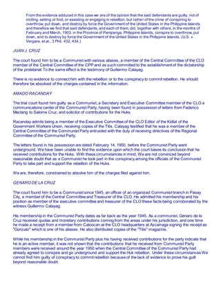 From the evidence adduced in this case we are of the opinion that the said defendants are guilty, not of
inciting, setting or foot, or assisting or engaging in rebellion, but rather of the crime of conspiring to
overthrow, put down, and destroy by force the Government of the United States in the Philippine Islands,
and therefore we find that said defendants, and each of them, did, together with others, in the months of
February and March, 1903, in the Province of Pampanga, Philippine Islands, conspire to overthrow, put
down, and to destroy by force the Government of the United States in the Philippine Islands. (U.S. v.
Vergara, et al., 3 Phil. 432, 434.)
JUAN J. CRUZ
The court found him to be a Communist with various aliases, a member of the Central Committee of the CLO
member of the Central Committee of the CPP and as such committed to the establishment of the dictatorship
of the proletariat To the same effect is the testimony of Guillermo Calayag.
There is no evidence to connect him with the rebellion or to the conspiracy to commit rebellion. He should
therefore be absolved of the charges contained in the information.
AMADO RACANDAY
The trial court found him guilty as a Communist, a Secretary and Executive Committee member of the CLO a
communications center of the Communist Party, having been found in possession of letters from Federico
Maclang to Salome Cruz, and solicitor of contributions for the Huks.
Racanday admits being a member of the Executive Committee of the CLO Editor of the Kidlat of the
Government Workers Union, receiving copies of the Titis. Calayag testified that he was a member of the
Central Committee of the Communist Party entrusted with the duty of receiving directives of the Regional
Committee of the Communist Party.
The letters found in his possession are dated February 14, 1950, before the Communist Party went
underground. We have been unable to find the evidence upon which the court bases its conclusion that he
received contributions for the Huks. With these circumstances in mind, We are not convinced beyond
reasonable doubt that as a Communist he took part in the conspiracy among the officials of the Communist
Party to take part and support the rebellion of the Huks.
We are, therefore, constrained to absolve him of the charges filed against him.
GENARO DE LA CRUZ
The court found him to be a Communist since 1945, an officer of an organized Communist branch in Pasay
City, a member of the Central Committee and Treasurer of the CLO. He admitted his membership and his
position as member of the executive committee and treasurer of the CLO these facts being corroborated by the
witness Guillermo Calayag.
His membership in the Communist Party dates as far back as the year 1945. As a communist, Genaro de la
Cruz received quotas and monetary contributions coming from the areas under his jurisdiction, and one time
he made a receipt from a member from Caloocan at the CLO headquarters at Azcarraga signing the receipt as
"Gonzalo" which is one of his aliases. He also distributed copies of the "Titis" magazine. `
While his membership in the Communist Party plus his having received contributions for the party indicate that
he is an active member, it was not shown that the contributions that he received from Communist Party
members were received around the year 1950 when the Central Committee of the Communist Party had
already agreed to conspire and go underground and support the Huk rebellion. Under these circumstances We
cannot find him guilty of conspiracy to commit rebellion because of the lack of evidence to prove his guilt
beyond reasonable doubt.
 