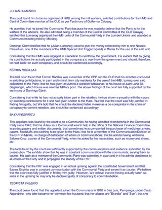 JULIAN LUMANOG
The court found him to be an organizer of HMB among the mill workers, solicited contributions for the HMB and
Central Committee member of the CLO as per Testimony of Guillermo Calayag.
He admitted that he joined the Communist Party because he was made to believe that the Party is for the
welfare of the laborers. He also admitted being a member of the Central Committee of the CLO Calayag
testified that Lumanog organized the HMB units of the Communist Party in the Lumber Unions and attended a
Communist meeting held by Maclang.
Domingo Clarin testified that he (Julian Lumanog) used to give the money collected by him to one Nicasio
Pamintuan, one of the members of the HMB Special Unit Trigger Squad) in Manila for the use of the said unit.
Considering that the HMB was engaged in a rebellion to overthrow the government, it is evident that by giving
his contributions he actually participated in the conspiracy to overthrow the government and should, therefore,
be held liable for such conspiracy, and should be sentenced accordingly.
FERMIN RODILLAS
The trial court found that Fermin Rodillas was a member of the CPP and the CLO that his activities consisted
in soliciting contributions, in cash and in kind, from city residents for the use of the HMB, turning over said
collections to the Party; that he has given asylum to a wanted Hukbalahap at his house at Juan Luna St.,
Gagalangin, which house was used as Military post. The above findings of the court are fully supported by the
testimony of Domingo Clarin.
Considering that while he has not actually taken part in the rebellion, he has shown sympathy with the cause
by soliciting contributions for it and had given shelter to the Huks. We feel that the court was fully justified in
finding him guilty, but We hold that he should be declared liable merely as a co-conspirator in the crime of
conspiracy to commit rebellion, and should be sentenced accordingly.
BAYANI ESPIRITU
This appellant was found by the court to be a Communist, he having admitted membership in the Communist
Party since 1945; that his duties as a Communist was to help in the office of the National Finance Committee,
assorting papers and written documents; that sometimes he accompanied the purchaser of medicines, shoes,
papers, foodstuffs and clothing to be given to the Huks; that he is a member of the Communication Division of
the CPP in Manila, in charge of distribution of letters or communications; that he admits having written to
Salome Cruz, courier of the Communist Party, when he asked for his necessities, such as money and shoes,
etc.
The facts found by the court are sufficiently supported by the communications and evidence submitted by the
prosecution. The exhibits show that he was in constant communication with the communists; serving them as
courier. His oath as a member of the Communist Party was submitted in court and in it he admits obedience to
all orders of the Party and to propagate the stability of the PKP.
Considering that the PKP was engaged in an actual uprising against the constituted Government and that
Bayani Espiritu was in constant communication with the Communist Party and served it as courier, We believe
that the court was fully justified in finding him guilty. However, We believe that not having actually taken up
arms in the uprising he may only be declared guilty of conspiracy to commit rebellion.
TEOPISTA VALERIO
The court below found that this appellant joined the Communists in 1938 in San Luis, Pampanga, under Casto
Alejandrino, who later became her common-law husband; that her aliases are "Estrella" and "Star"; that she
 