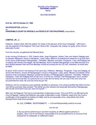 Republic of the Philippines
SUPREME COURT
Manila
SECOND DIVISION
G.R. No. 103119 October 21, 1992
SULPICIO INTOD, petitioner,
vs.
HONORABLE COURT OF APPEALS and PEOPLE OF THE PHILIPPINES, respondents.
CAMPOS, JR., J.:
Petitioner, Sulpicio Intod, filed this petition for review of the decision of the Court of Appeals 1
affirming in
toto the judgment of the Regional Trial Court, Branch XIV, Oroquieta City, finding him guilty of the crime of
attempted murder.
From the records, we gathered the following facts.
In the morning of February 4, 1979, Sulpicio Intod, Jorge Pangasian, Santos Tubio and Avelino Daligdig went
to Salvador Mandaya's house in Katugasan, Lopez Jaena, Misamis Occidental and asked him to go with them
to the house of Bernardina Palangpangan. Thereafter, Mandaya and Intod, Pangasian, Tubio and Daligdig had
a meeting with Aniceto Dumalagan. He told Mandaya that he wanted Palangpangan to be killed because of a
land dispute between them and that Mandaya should accompany the four (4) men, otherwise, he would also
be killed.
At about 10:00 o'clock in the evening of the same day, Petitioner, Mandaya, Pangasian, Tubio and Daligdig, all
armed with firearms, arrived at Palangpangan's house in Katugasan, Lopez Jaena, Misamis Occidental. At the
instance of his companions, Mandaya pointed the location of Palangpangan's bedroom. Thereafter, Petitioner,
Pangasian, Tubio and Daligdig fired at said room. It turned out, however, that Palangpangan was in another
City and her home was then occupied by her son-in-law and his family. No one was in the room when the
accused fired the shots. No one was hit by the gun fire.
Petitioner and his companions were positively identified by witnesses. One witness testified that before the five
men left the premises, they shouted: "We will kill you (the witness) and especially Bernardina Palangpangan
and we will come back if (sic) you were not injured". 2
After trial, the Regional Trial Court convicted Intod of attempted murder. The court (RTC), as affirmed by the
Court of Appeals, holding that Petitioner was guilty of attempted murder. Petitioner seeks from this Court a
modification of the judgment by holding him liable only for an impossible crime, citing Article 4(2) of the
Revised Penal Code which provides:
Art. 4(2). CRIMINAL RESPONSIBILITY. — Criminal Responsibility shall be incurred:
xxx xxx xxx
2. By any person performing an act which would be an offense against persons or
property, were it not for the inherent impossibility of its accomplishment or on account of the
employment of inadequate or ineffectual means.
 