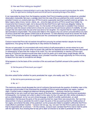 Q: How was Primo holding your daughter?
A: (The witness is demonstrating in such a way that the chest of the accused is pinning down the victim,
while his right hand is holding his penis and his left hand is spreading the legs of the victim).
It can reasonably be drawn from the foregoing narration that Primo's kneeling position rendered an unbridled
observation impossible. Not even a vantage point from the side of the accused and the victim would have
provided Corazon an unobstructed view of Primo's penis supposedly reaching Crysthel's external genitalia, i.e.,
labia majora, labia minora, hymen, clitoris, etc., since the legs and arms of Primo would have hidden his
movements from Corazon's sight, not to discount the fact that Primo's right hand was allegedly holding his
penis thereby blocking it from Corazon's view. It is the burden of the prosecution to establish how Corazon
could have seen the sexual contact and to shove her account into the permissive sphere of credibility. It is not
enough that she claims that she saw what was done to her daughter. It is required that her claim be properly
demonstrated to inspire belief. The prosecution failed in this respect, thus we cannot conclude without any taint
of serious doubt that inter-genital contact was at all achieved. To hold otherwise would be to resolve the doubt
in favor of the prosecution but to run roughshod over the constitutional right of the accused to be presumed
innocent.
Corazon insists that Primo did not restrain himself from pursuing his wicked intention despite her timely
appearance, thus giving her the opportunity to fully witness his beastly act.
We are not persuaded. It is inconsistent with man's instinct of self-preservation to remain where he is and
persist in satisfying his lust even when he knows fully well that his dastardly acts have already been discovered
or witnessed by no less than the mother of his victim. For, the normal behavior or reaction of Primo upon
learning of Corazon's presence would have been to pull his pants up to avoid being caught literally with his
pants down. The interval, although relatively short, provided more than enough opportunity for Primo not only
to desist from but even to conceal his evil design.
What appears to be the basis of the conviction of the accused was Crysthel's answer to the question of the
court —
Q: Did the penis of Primo touch your organ?
A: Yes, sir.
But when asked further whether his penis penetrated her organ, she readily said, "No." Thus —
Q: But did his penis penetrate your organ?
A: No, sir. 20
This testimony alone should dissipate the mist of confusion that enshrouds the question of whether rape in this
case was consummated. It has foreclosed the possibility of Primo's penis penetrating her vagina, however
slight. Crysthel made a categorical statement denying penetration, 27
obviously induced by a question
propounded to her who could not have been aware of the finer distinctions between touching and penetration.
Consequently, it is improper and unfair to attach to this reply of a four (4)-year old child, whose vocabulary is
yet as underdeveloped as her sex and whose language is bereft of worldly sophistication, an adult
interpretation that because the penis of the accused touched her organ there was sexual entry. Nor can it be
deduced that in trying to penetrate the victim's organ the penis of the accused touched the middle portion of
her vagina and entered the labia of her pudendum as the prosecution failed to establish sufficiently that Primo
made efforts to penetrate Crysthel. 22
Corazon did not say, nay, not even hint that Primo's penis was erect or
that he responded with an erection. 23
On the contrary, Corazon even narrated that Primo had to hold his penis
with his right hand, thus showing that he had yet to attain an erection to be able to penetrate his victim.
 