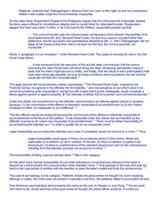 Petitioner contends that, Palangpangan's absence from her room on the night he and his companions
riddled it with bullets made the crime inherently impossible.
On the other hand, Respondent People of the Philippines argues that the crime was not impossible. Instead,
the facts were sufficient to constitute an attempt and to convict Intod for attempted murder. Respondent
alleged that there was intent. Further, in its Comment to the Petition, respondent pointed out that:
. . . The crime of murder was not consummated, not because of the inherent impossibility of its
accomplishment (Art. 4(2), Revised Penal Code), but due to a cause or accident other than
petitioner's and his accused's own spontaneous desistance (Art. 3., Ibid.) Palangpangan did not
sleep at her house at that time. Had it not been for this fact, the crime is possible, not
impossible. 3
Article 4, paragraph 2 is an innovation 4
of the Revised Penal Code. This seeks to remedy the void in the Old
Penal Code where:
. . . it was necessary that the execution of the act has been commenced, that the person
conceiving the idea should have set about doing the deed, employing appropriate means in
order that his intent might become a reality, and finally, that the result or end contemplated shall
have been physically possible. So long as these conditions were not present, the law and the
courts did not hold him criminally liable. 5
This legal doctrine left social interests entirely unprotected. 6
The Revised Penal Code, inspired by the
Positivist School, recognizes in the offender his formidability, 7
and now penalizes an act which were it not
aimed at something quite impossible or carried out with means which prove inadequate, would constitute a
felony against person or against property. 8 The rationale of Article 4(2) is to punish such criminal tendencies. 9
Under this article, the act performed by the offender cannot produce an offense against person or property
because: (1) the commission of the offense is inherently impossible of accomplishment: or (2) the means
employed is either (a) inadequate or (b) ineffectual. 10
That the offense cannot be produced because the commission of the offense is inherently impossible of
accomplishment is the focus of this petition. To be impossible under this clause, the act intended by the
offender must be by its nature one impossible of accomplishment. 11
There must be either impossibility of
accomplishing the intended act 12
in order to qualify the act an impossible crime.
Legal impossibility occurs where the intended acts, even if completed, would not amount to a crime. 13
Thus:
Legal impossibility would apply to those circumstances where (1) the motive, desire and
expectation is to perform an act in violation of the law; (2) there is intention to perform the
physical act; (3) there is a performance of the intended physical act; and (4) the consequence
resulting from the intended act does not amount to a crime. 14
The impossibility of killing a person already dead 15
falls in this category.
On the other hand, factual impossibility occurs when extraneous circumstances unknown to the actor or
beyond his control prevent the consummation of the intended crime. 16
One example is the man who puts his
hand in the coat pocket of another with the intention to steal the latter's wallet and finds the pocket empty. 17
The case at bar belongs to this category. Petitioner shoots the place where he thought his victim would be,
although in reality, the victim was not present in said place and thus, the petitioner failed to accomplish his end.
One American case had facts almost exactly the same as this one. In People vs. Lee Kong, 18
the accused,
with intent to kill, aimed and fired at the spot where he thought the police officer would be. It turned out,
 