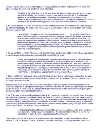 however, that the latter was in a different place. The accused failed to hit him and to achieve his intent. The
Court convicted the accused of an attempt to kill. It held that:
The fact that the officer was not at the spot where the attacking party imagined where he was,
and where the bullet pierced the roof, renders it no less an attempt to kill. It is well settled
principle of criminal law in this country that where the criminal result of an attempt is not
accomplished simply because of an obstruction in the way of the thing to be operated upon, and
these facts are unknown to the aggressor at the time, the criminal attempt is committed.
In the case of Strokes vs. State, 19
where the accused failed to accomplish his intent to kill the victim because
the latter did not pass by the place where he was lying-in wait, the court held him liable for attempted murder.
The court explained that:
It was no fault of Strokes that the crime was not committed. . . . It only became impossible by
reason of the extraneous circumstance that Lane did not go that way; and further, that he was
arrested and prevented from committing the murder. This rule of the law has application only
where it is inherently impossible to commit the crime. It has no application to a case where it
becomes impossible for the crime to be committed, either by outside interference or because of
miscalculation as to a supposed opportunity to commit the crime which fails to materialize; in
short it has no application to the case when the impossibility grows out of extraneous acts not
within the control of the party.
In the case of Clark vs. State, 20
the court held defendant liable for attempted robbery even if there was nothing
to rob. In disposing of the case, the court quoted Mr. Justice Bishop, to wit:
It being an accepted truth that defendant deserves punishment by reason of his criminal intent,
no one can seriously doubt that the protection of the public requires the punishment to be
administered, equally whether in the unseen depths of the pocket, etc., what was supposed to
exist was really present or not. The community suffers from the mere alarm of crime. Again:
Where the thing intended (attempted) as a crime and what is done is a sort to create alarm, in
other words, excite apprehension that the evil; intention will be carried out, the incipient act
which the law of attempt takes cognizance of is in reason committed.
In State vs. Mitchell, 21
defendant, with intent to kill, fired at the window of victim's room thinking that the latter
was inside. However, at that moment, the victim was in another part of the house. The court convicted the
accused of attempted murder.
The aforecited cases are the same cases which have been relied upon by Respondent to make this Court
sustain the judgment of attempted murder against Petitioner. However, we cannot rely upon these decisions to
resolve the issue at hand. There is a difference between the Philippine and the American laws regarding the
concept and appreciation of impossible crimes.
In the Philippines, the Revised Penal Code, in Article 4(2), expressly provided for impossible crimes and made
the punishable. Whereas, in the United States, the Code of Crimes and Criminal Procedure is silent regarding
this matter. What it provided for were attempts of the crimes enumerated in the said Code. Furthermore, in said
jurisdiction, the impossibility of committing the offense is merely a defense to an attempt charge. In this regard,
commentators and the cases generally divide the impossibility defense into two categories: legal versus factual
impossibility. 22
In U.S. vs. Wilson 23
the Court held that:
. . . factual impossibility of the commission of the crime is not a defense. If the crime could have
been committed had the circumstances been as the defendant believed them to be, it is no
defense that in reality the crime was impossible of commission.
Legal impossibility, on the other hand, is a defense which can be invoked to avoid criminal liability for an
attempt. In U.S. vs. Berrigan, 24
the accused was indicated for attempting to smuggle letters into and out of
 
