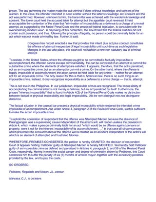 prison. The law governing the matter made the act criminal if done without knowledge and consent of the
warden. In this case, the offender intended to send a letter without the latter's knowledge and consent and the
act was performed. However, unknown to him, the transmittal was achieved with the warden's knowledge and
consent. The lower court held the accused liable for attempt but the appellate court reversed. It held
unacceptable the contention of the state that "elimination of impossibility as a defense to a charge of criminal
attempt, as suggested by the Model Penal Code and the proposed federal legislation, is consistent with the
overwhelming modern view". In disposing of this contention, the Court held that the federal statutes did not
contain such provision, and thus, following the principle of legality, no person could be criminally liable for an
act which was not made criminal by law. Further, it said:
Congress has not yet enacted a law that provides that intent plus act plus conduct constitutes
the offense of attempt irrespective of legal impossibility until such time as such legislative
changes in the law take place, this court will not fashion a new non-statutory law of criminal
attempt.
To restate, in the United States, where the offense sought to be committed is factually impossible or
accomplishment, the offender cannot escape criminal liability. He can be convicted of an attempt to commit the
substantive crime where the elements of attempt are satisfied. It appears, therefore, that the act is penalized,
not as an impossible crime, but as an attempt to commit a crime. On the other hand, where the offense is
legally impossible of accomplishment, the actor cannot be held liable for any crime — neither for an attempt
not for an impossible crime. The only reason for this is that in American law, there is no such thing as an
impossible crime. Instead, it only recognizes impossibility as a defense to a crime charge — that is, attempt.
This is not true in the Philippines. In our jurisdiction, impossible crimes are recognized. The impossibility of
accomplishing the criminal intent is not merely a defense, but an act penalized by itself. Furthermore, the
phrase "inherent impossibility" that is found in Article 4(2) of the Revised Penal Code makes no distinction
between factual or physical impossibility and legal impossibility. Ubi lex non distinguit nec nos distinguere
debemos.
The factual situation in the case at bar present a physical impossibility which rendered the intended crime
impossible of accomplishment. And under Article 4, paragraph 2 of the Revised Penal Code, such is sufficient
to make the act an impossible crime.
To uphold the contention of respondent that the offense was Attempted Murder because the absence of
Palangpangan was a supervening cause independent of the actor's will, will render useless the provision in
Article 4, which makes a person criminally liable for an act "which would be an offense against persons or
property, were it not for the inherent impossibility of its accomplishment . . ." In that case all circumstances
which prevented the consummation of the offense will be treated as an accident independent of the actor's will
which is an element of attempted and frustrated felonies.
WHEREFORE, PREMISES CONSIDERED. the petition is hereby GRANTED, the decision of respondent
Court of Appeals holding Petitioner guilty of Attempted Murder is hereby MODIFIED. We hereby hold Petitioner
guilty of an impossible crime as defined and penalized in Articles 4, paragraph 2, and 59 of the Revised Penal
Code, respectively. Having in mind the social danger and degree of criminality shown by Petitioner, this Court
sentences him to suffer the penalty of six (6) months of arresto mayor, together with the accessory penalties
provided by the law, and to pay the costs.
SO ORDERED.
Feliciano, Regalado and Nocon, JJ., concur.
Narvasa, C.J., is on leave.
 