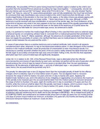 Antithetically, the possibility of Primo's penis having breached Crysthel's vagina is belied by the child's own
assertion that she resisted Primo's advances by putting her legs close together; 24
consequently, she did not
feel any intense pain but just felt "not happy" about what Primo did to her. 25
Thus, she only shouted "Ayo'ko,
ayo'ko!" not "Aray ko, aray ko!" In cases where penetration was not fully established, the Court had anchored
its conclusion that rape nevertheless was consummated on the victim's testimony that she felt pain, or the
medico-legal finding of discoloration in the inner lips of the vagina, or the labia minora was already gaping with
redness, or the hymenal tags were no longer visible. 26
None was shown in this case. Although a child's
testimony must be received with due consideration on account of her tender age, the Court endeavors at the
same time to harness only what in her story appears to be true, acutely aware of the equally guaranteed rights
of the accused. Thus, we have to conclude that even on the basis of the testimony of Crysthel alone the
accused cannot be held liable for consummated rape; worse, be sentenced to death.1âwphi1
Lastly, it is pertinent to mention the medico legal officer's finding in this case that there were no external signs
of physical injuries on complaining witness' body to conclude from a medical perspective that penetration had
taken place. As Dr. Aurea P. Villena explained, although the absence of complete penetration of the hymen
does not negate the possibility of contact, she clarified that there was no medical basis to hold that there was
sexual contact between the accused and the victim. 27
In cases of rape where there is a positive testimony and a medical certificate, both should in all respects
complement each other; otherwise, to rely on the testimonial evidence alone, in utter disregard of the manifest
variance in the medical certificate, would be productive of unwarranted or even mischievous results. It is
necessary to carefully ascertain whether the penis of the accused in reality entered the labial threshold of the
female organ to accurately conclude that rape was consummated. Failing in this, the thin line that separates
attempted rape from consummated rape will significantly disappear.
Under Art. 6, in relation to Art. 335, of the Revised Penal Code, rape is attempted when the offender
commences the commission of rape directly by overt acts, and does not perform all the acts of execution which
should produce the crime of rape by reason of some cause or accident other than his own spontaneous
desistance. All the elements of attempted rape — and only of attempted rape — are present in the instant
case, hence, the accused should be punished only for it.
The penalty for attempted rape is two (2) degrees lower than the imposable penalty of death for the offense
charged, which is statutory rape of a minor below seven (7) years. Two (2) degrees lower is reclusion
temporal, the range of which is twelve (12) years and one (1) day to twenty (20) years. Applying the
Indeterminate Sentence Law, and in the absence of any mitigating or aggravating circumstance, the maximum
of the penalty to be imposed upon the accused shall be taken from the medium period of reclusion temporal,
the range of which is fourteen (14) years, eight (8) months and (1) day to seventeen (17) years and four (4)
months, while the minimum shall be taken from the penalty next lower in degree, which is prision mayor, the
range of which is from six (6) years and one (1) day to twelve (12) years, in any of its periods.
WHEREFORE, the Decision of the court a quo finding accused PRIMO "SONNY" CAMPUHAN Y BELLO guilty
of statutory rape and sentencing him to death and to pay damages is MODIFIED. He is instead found guilty of
ATTEMPTED RAPE and sentenced to an indeterminate prison term of eight (8) years four (4) months and ten
(10) days of prision mayor medium as minimum, to fourteen (14) years ten (10) months and twenty (20) days
ofreclusion temporal medium as maximum. Costs de oficio.
SO ORDERED.1âwphi1.nêt
 