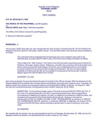 Republic of the Philippines
SUPREME COURT
Manila
FIRST DIVISION
G.R. No. 88724 April 3, 1990
THE PEOPLE OF THE PHILIPPINES, plaintiff-appellee,
vs.
CEILITO ORITA alias "Lito," defendant-appellant.
The Office of the Solicitor General for plaintiff-appellee.
C. Manalo for defendant-appellant.
MEDIALDEA, J.:
The accused, Ceilito Orita alias Lito, was charged with the crime of rape in Criminal Case No. 83-031-B before the
Regional Trial Court, Branch II, Borongan, Eastern Samar. The information filed in the said case reads as follows (p.
47, Rollo):
The undersigned Second Assistant Provincial Fiscal upon prior complaint under oath by the
offended party, accuses CEILITO ORITA alias LITO of the crime of Rape committed as follows:
That on March 20, 1983, at about 1:30 o'clock in the morning inside a boarding house at Victoria St.,
Poblacion, Borongan, Eastern Samar, Philippines, and within the jurisdiction of this Honorable Court,
above named accused with lewd designs and by the use of a Batangas knife he conveniently
provided himself for the purpose and with threats and intimidation, did, then and there wilfully,
unlawfully and feloniously lay with and succeeded in having sexual intercourse with Cristina S.
Abayan against her will and without her consent.
CONTRARY TO LAW.
Upon being arraigned, the accused entered the plea of not guilty to the offense charged. After the witnesses for the
People testified and the exhibits were formally offered and admitted, the prosecution rested its case. Thereafter, the
defense opted not to present any exculpatory evidence and instead filed a Motion to Dismiss. On August 5, 1985,
the trial court rendered its decision, the dispositive portion of which reads (pp. 59-60, Rollo):
WHEREFORE. the Court being morally certain of the guilt of accused CEILITO ORITA @ LITO, of
the crime of Frustrated Rape (Art. 335, RPC), beyond reasonable doubt, with the aggravating
circumstances of dwelling and nightime (sic) with no mitigating circumstance to offset the same, and
considering the provisions of the Indeterminate Sentence Law, imposes on accused an
imprisonment of TEN (10) YEARS and ONE (1) DAY, PRISION MAYOR, as minimum to TWELVE
(12) YEARSPRISION MAYOR, maximum; to indemnify CRISTINA S. ABAYAN, the amount of Four
Thousand (P4,000.00) Pesos, without subsidiary imprisonment in case of insolvency, and to pay
costs.
SO ORDERED.
Not satisfied with the decision, the accused appealed to the Court of Appeals. On December 29, 1988, the Court of
Appeals rendered its decision, the dispositive portion of which reads (p. 102, Rollo):
 