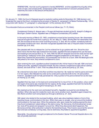 WHEREFORE, the trial court's judgment is hereby MODIFIED, and the appellant found guilty of the
crime of rape, and consequently, sentenced to suffer imprisonment of reclusion perpetua and to
indemnify the victim in the amount of P30,000.00.
SO ORDERED.
On January 11, 1989, the Court of Appeals issued a resolution setting aside its December 29, 1988 decision and
forwarded the case to this Court, considering the provision of Section 9, paragraph 3 of Batas Pambansa Blg. 129 in
conjunction with Section 17, paragraph 3, subparagraph 1 of the Judiciary Act of 1948.
The antecedent facts as summarized in the People's brief are as follows (pp. 71-75, Rollo):
Complainant Cristina S. Abayan was a 19-year old freshman student at the St. Joseph's College at
Borongan, Eastern Samar. Appellant was a Philippine Constabulary (PC) soldier.
In the early morning of March 20, 1983, complainant arrived at her boarding house. Her classmates
had just brought her home from a party (p. 44, tsn, May 23, 1984). Shortly after her classmates had
left, she knocked at the door of her boarding house (p. 5, ibid). All of a sudden, somebody held her
and poked a knife to her neck. She then recognized appellant who was a frequent visitor of another
boarder (pp. 8-9, ibid).
She pleaded with him to release her, but he ordered her to go upstairs with him. Since the door
which led to the first floor was locked from the inside, appellant forced complainant to use the back
door leading to the second floor (p. 77, ibid). With his left arm wrapped around her neck and his right
hand poking a "balisong" to her neck, appellant dragged complainant up the stairs (p. 14, ibid).
When they reached the second floor, he commanded her to look for a room. With the Batangas knife
still poked to her neck, they entered complainant's room.
Upon entering the room, appellant pushed complainant who hit her head on the wall. With one hand
holding the knife, appellant undressed himself. He then ordered complainant to take off her clothes.
Scared, she took off her T-shirt. Then he pulled off her bra, pants and panty (p. 20, ibid).
He ordered her to lie down on the floor and then mounted her. He made her hold his penis and insert
it in her vagina. She followed his order as he continued to poke the knife to her. At said position,
however, appellant could not fully penetrate her. Only a portion of his penis entered her as she kept
on moving (p. 23, ibid).
Appellant then lay down on his back and commanded her to mount him. In this position, only a small
part again of his penis was inserted into her vagina. At this stage, appellant had both his hands flat
on the floor. Complainant thought of escaping (p. 20, ibid).
She dashed out to the next room and locked herself in. Appellant pursued her and climbed the
partition. When she saw him inside the room, she ran to another room. Appellant again chased her.
She fled to another room and jumped out through a window (p. 27, ibid).
Still naked, she darted to the municipal building, which was about eighteen meters in front of the
boarding house, and knocked on the door. When there was no answer, she ran around the building
and knocked on the back door. When the policemen who were inside the building opened the door,
they found complainant naked sitting on the stairs crying. Pat. Donceras, the first policeman to see
her, took off his jacket and wrapped it around her. When they discovered what happened, Pat.
Donceras and two other policemen rushed to the boarding house. They heard a sound at the second
floor and saw somebody running away. Due to darkness, they failed to apprehend appellant.
Meanwhile, the policemen brought complainant to the Eastern Samar Provincial Hospital where she
was physically examined.
 