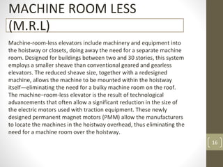 16
MACHINE ROOM LESS
(M.R.L)
Machine-room-less elevators include machinery and equipment into
the hoistway or closets, doing away the need for a separate machine
room. Designed for buildings between two and 30 stories, this system
employs a smaller sheave than conventional geared and gearless
elevators. The reduced sheave size, together with a redesigned
machine, allows the machine to be mounted within the hoistway
itself—eliminating the need for a bulky machine room on the roof.
The machine–room-less elevator is the result of technological
advancements that often allow a significant reduction in the size of
the electric motors used with traction equipment. These newly
designed permanent magnet motors (PMM) allow the manufacturers
to locate the machines in the hoistway overhead, thus eliminating the
need for a machine room over the hoistway.
 