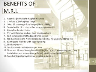 19
BENEFITS OF
M.R.L
1. Gearless permanent magnet machine
2. 1 m/s to 1.6m/s speed range
3. 10 to 16 passenger load range (680 - 1088kg)
4. Smooth ride (first class roller shoe suspension)
5. Cabin finishes to choice
6. Versatile landing and car door configurations
7. Fast installation methods and time saving.
8. No machine room, No ventilation problems, No vision windows etc.
9. Earthquake friendly with jigged guiding
10. Shallow pits etc
11. Small control cabinet on upper level
12. Time and Money-Saving Benefits-Long life cycle, Low running cost, Easy
installation and service Cost-efficient elevator application
13. Totally integrated system for greater reliability
 