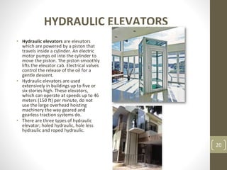 HYDRAULIC ELEVATORS
• Hydraulic elevators are elevators
which are powered by a piston that
travels inside a cylinder. An electric
motor pumps oil into the cylinder to
move the piston. The piston smoothly
lifts the elevator cab. Electrical valves
control the release of the oil for a
gentle descent.
• Hydraulic elevators are used
extensively in buildings up to five or
six stories high. These elevators,
which can operate at speeds up to 46
meters (150 ft) per minute, do not
use the large overhead hoisting
machinery the way geared and
gearless traction systems do.
• There are three types of hydraulic
elevator; holed hydraulic, hole less
hydraulic and roped hydraulic.
20
 