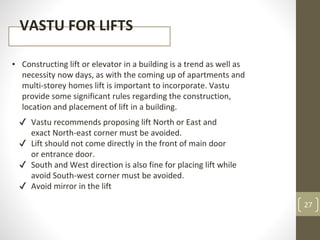 27
VASTU FOR LIFTS
▪ Constructing lift or elevator in a building is a trend as well as
necessity now days, as with the coming up of apartments and
multi-storey homes lift is important to incorporate. Vastu
provide some significant rules regarding the construction,
location and placement of lift in a building.
✔ Vastu recommends proposing lift North or East and
exact North-east corner must be avoided.
✔ Lift should not come directly in the front of main door
or entrance door.
✔ South and West direction is also fine for placing lift while
avoid South-west corner must be avoided.
✔ Avoid mirror in the lift
 