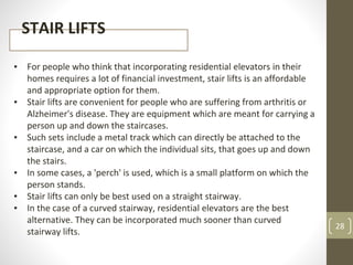 28
STAIR LIFTS
▪ For people who think that incorporating residential elevators in their
homes requires a lot of financial investment, stair lifts is an affordable
and appropriate option for them.
▪ Stair lifts are convenient for people who are suffering from arthritis or
Alzheimer's disease. They are equipment which are meant for carrying a
person up and down the staircases.
▪ Such sets include a metal track which can directly be attached to the
staircase, and a car on which the individual sits, that goes up and down
the stairs.
▪ In some cases, a 'perch' is used, which is a small platform on which the
person stands.
▪ Stair lifts can only be best used on a straight stairway.
▪ In the case of a curved stairway, residential elevators are the best
alternative. They can be incorporated much sooner than curved
stairway lifts.
 