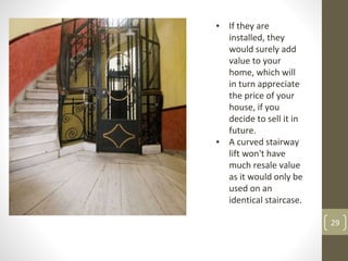 29
▪ If they are
installed, they
would surely add
value to your
home, which will
in turn appreciate
the price of your
house, if you
decide to sell it in
future.
▪ A curved stairway
lift won't have
much resale value
as it would only be
used on an
identical staircase.
 