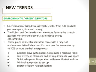 30
NEW TRENDS
ENVIRONMENTAL "GREEN" ELEVATORS
▪ An environment-friendly residential elevator from DAY can help
you save space, time and money.
▪ The Volant and Destiny Gearless elevators feature the latest in
gearless motor technology that can reduce energy
consumption.
▪ These green residential elevators come with a range of
environment-friendly features that can save home-owners up
to 30% or more on their energy costs.
✔ Gearless drive system does not require a machine room
✔ Low overhead clearance and pit requirements save space
✔ Quiet, whisper-soft operation with smooth start and stop
✔ Minimal equipment to set up
✔ Energy-efficient halogen lighting
 