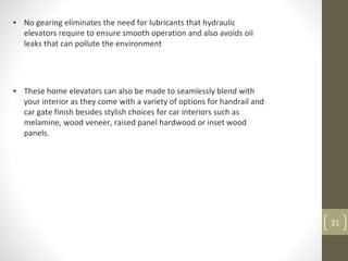 31
▪ No gearing eliminates the need for lubricants that hydraulic
elevators require to ensure smooth operation and also avoids oil
leaks that can pollute the environment
▪ These home elevators can also be made to seamlessly blend with
your interior as they come with a variety of options for handrail and
car gate finish besides stylish choices for car interiors such as
melamine, wood veneer, raised panel hardwood or inset wood
panels.
 