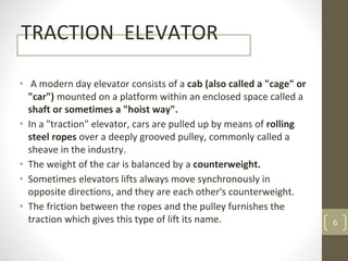 TRACTION ELEVATOR
• A modern day elevator consists of a cab (also called a "cage" or
"car") mounted on a platform within an enclosed space called a
shaft or sometimes a "hoist way".
• In a "traction" elevator, cars are pulled up by means of rolling
steel ropes over a deeply grooved pulley, commonly called a
sheave in the industry.
• The weight of the car is balanced by a counterweight.
• Sometimes elevators lifts always move synchronously in
opposite directions, and they are each other's counterweight.
• The friction between the ropes and the pulley furnishes the
traction which gives this type of lift its name. 6
 