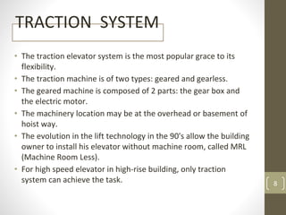 TRACTION SYSTEM
• The traction elevator system is the most popular grace to its
flexibility.
• The traction machine is of two types: geared and gearless.
• The geared machine is composed of 2 parts: the gear box and
the electric motor.
• The machinery location may be at the overhead or basement of
hoist way.
• The evolution in the lift technology in the 90's allow the building
owner to install his elevator without machine room, called MRL
(Machine Room Less).
• For high speed elevator in high-rise building, only traction
system can achieve the task. 8
 