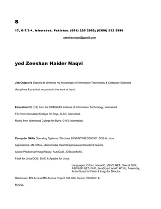 S
17, G-7/2-4, Islamabad, Pakistan. (051) 220 2952; (0300) 532 5996

                                          zeeshannaqvi@gmail.com




yed Zeeshan Haider Naqvi


Job Objective Seeking to enhance my knowledge of Information Technology & Computer Sciences

disciplines & practical exposure to the work at hand.




Education BS (CS) from the COMSATS Institute of Information Technology, Islamabad.

FSc from Islamabad College for Boys, G-6/3, Islamabad.

Matric from Islamabad College for Boys, G-6/3, Islamabad.




Computer Skills Operating Systems: Windows 95/98/NT/ME/2000/XP, DOS & Linux

Applications: MS Office, Macromedia Flash/Dreamweaver/Director/Firework,

Adobe Photoshop/ImageReady, AutoCAD, 3DStudioMAX,

Fdisk for Linux/DOS, BIND & Apache for Linux.

                                                 Languages: C/C++, Visual C, VB/VB.NET, DirectX SDK,
                                                 ASP/ASP.NET, PHP, JavaScript, AJAX, HTML, Assembly,
                                                 ActionScript for Flash & Lingo for Director.

Databases: MS Access/MS Access Project, MS SQL Server, ORACLE &

MySQL.
 