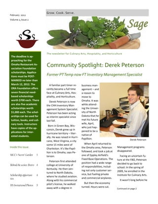 A familiar part timer re-
cently became a full time
face at Culinary Arts, Hos-
pitality, and Horticulture.
Derek Peterson is now
the CHH Inventory Man-
agement System Specialist.
Peterson has been acting
as interim specialist since
last fall.
Born in Green Bay, Wis-
consin, Derek grew up in
hurricane territory – liter-
ally. He was raised in Hurri-
cane, West Virginia, a city
some 15 miles west of
Charleston. It’s like Papil-
lion is to Omaha, says Pe-
terson.
Peterson first attended
college at University of
Kentucky. He then ven-
tured to North Dakota,
where he studied aviation.
Along with his commercial
pilot’s license, he walked
away with a degree in
business man-
agement – and
a reason to
move to
Omaha. It was
while attend-
ing the Univer-
sity of North
Dakota that he
met his future
wife, April,
who just hap-
pened to be a
native of
Papillion.
When April returned to
the Omaha area, Peterson
followed, and took a job at
one of Eppley Airfield’s
Fixed Base Operations. The
position had a wide range
of responsibilities, includ-
ing not only customer ser-
vice, but fueling private
and commercial airplanes.
But then the economy
turned. Hours were cut.
Former PTTemp now FT Inventory Management Specialist
The newsletter for Culinary Arts, Hospitality, and Horticulture
Inside this issue:
The deadline is ap-
proaching for the
Omaha Restaurant As-
sociation Foundation
scholarships. Applica-
tions must be POST-
MARKED no later than
March 12, 2012. The
ORA Foundation offers
seven financial need-
based scholarships
worth $700 each. There
are also five academic
scholarships worth
$1,000 each. The schol-
arships can be used for
tuition, books, and culi-
nary tools. Instructors
have copies of the ap-
plications for inter-
ested students.
February 2012
Volume 2, Issue 2
Sage
Grow. Cook. Serve.
Community Spotlight: Derek Peterson
Management programs
disappeared.
Facing an uncertain fu-
ture at the FBO, Peterson
decided to go back to
school. In the spring of
2009, he enrolled in the
Institute for Culinary Arts.
It wasn’t long before he
Derek Peterson
MCC’s ‘Secret’ Garden 3
Behind the scenes: Bistro 4
Scholarship opportuni-
ties
4
HS Invitational Photos 5
Continued on page 2
 