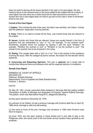 does not need to discuss all the issues decided in the case in his case digest. He only
needs to focus on the relevant issue or the issue related to the subject that he is taking. A
case digest may also serve as a useful study aid for class discussions and exams. A
student who has a case digest does not need to go back to the case in order to remember
what he has read.
Format of the Case Digest
I. Caption. This includes the title of the case, the date it was decided, and citation. Include
also the petitioner, respondent, and the ponente.
II. Facts. There is no need to include all the facts. Just include those that are relevant to
the subject.
III. Issues. Include only those that are relevant. Issues are usually framed in the form of
questions that are answerable by "yes" or "no," for example, "Is the contract void?"
Sometimes, students frame the question by starting it with the word "whether," for
example, "Whether the contract is void" or "Whether or not the contract is void." The
answer to the question has to be answered in the ruling.
IV. Ruling. This usually starts with a "yes" or a "no." This is the answer to the question/s
involving the issue. After the categorical yes/no answer, the reason for the decision will be
explained.
V. Concurring and Dissenting Opinions. This part is optional, but it would help to
include them because there are professors who ask for separate opinions in recitations.
Sample Case Digest
DOMINGO VS. COURT OF APPEALS
226 SCRA 572
Petitioner: Roberto Domingo
Respondents: Court of Appeals and Delia Soledad Avera
Ponente: J. Romero
FACTS:
On May 29, 1991, private respondent Delia Soledad A. Domingo filed the petition entitled
"Declaration of Nullity of Marriage and Separation of Property" against Roberto Domingo.
The petition, which was filed before Pasig RTC, alleged the following:
(a) they were married on November 29, 1976;
(b) unknown to her (Delia), he had a previous marriage with Emerina dela Paz on April 25,
1969 which marriage is valid and still existing;
(c) she came to know of the prior marriage only sometime in 1983 when Emerina sued
them for bigamy;
(d) since 1979, she has been working in Saudi Arabia and is only able to stay in the
Philippines when she would avail of the one-month annual vacation leave granted by her
employer;
 