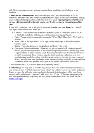 with this because once cases are assigned; your professor would have specified these in his
handouts.
2. Read the full text of the case. And when I say read, don’t just breeze through it. Try to
understand it the first time. This will save you time because if you understood it on the first reading,
you won’t have to keep going back just to read it all over again. Highlighting important texts of
the case which are related to the topic you’re on will help you have a coherent grasp of the
case.
3. Now after reading the case in full, you’re now ready to write your case digest. In a “formal”
case digest, there are five parts which are:
• Caption – This is just the title of the case. It can be as plain as “People vs Juan de la Cruz”
or detailed to include the SCRA number, GR number, ponente and the date.
• Facts – This portion is to supposed to answer the “Who, What, When, How, Why” stuff of
the case.
• Issues – This is the legal conflict or the legal controversy sought to be resolved by the
Supreme Court.
• Ruling – This is the decision or jurisprudence laid down by the court.
• Concurring/Dissenting Opinions – These are not always present in all cases and normally
they do not place any significance to the current ruling being discussed (but they may serve
a significant role in future Supreme Court decisions especially when doctrines are reversed
or totally abandoned). These opinions may also be an additional explanation as to how
certain justices voted, the wisdom behind their votes, and as to how the decision is reached.
Be very wary because some professors would also ask questions pertaining to these opinions
– especially when such opinions are adopted as the general rule in some future cases.
(I’ll discuss this part, a to e, in more detail in an upcoming article).
4. Other things you may want to consider may include: how your professor conducts recitation, is
your professor more of a “facts” guy or a “court ruling” guy; either way, you can custom make your
digests in a way that will make you remember the facts and the jurisprudence of the case. Some
students prefer replacing the “characters” with letters like “X” and “Y” but that may not sit well
with other professors especially if they are meticulous with the facts of the case. Click this for a
sample case digest.
 