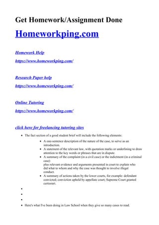 Get Homework/Assignment Done
Homeworkping.com
Homework Help
https://www.homeworkping.com/
Research Paper help
https://www.homeworkping.com/
Online Tutoring
https://www.homeworkping.com/
click here for freelancing tutoring sites
• The fact section of a good student brief will include the following elements:
• A one-sentence description of the nature of the case, to serve as an
introduction.
• A statement of the relevant law, with quotation marks or underlining to draw
attention to the key words or phrases that are in dispute.
• A summary of the complaint (in a civil case) or the indictment (in a criminal
case)
plus relevant evidence and arguments presented in court to explain who
did what to whom and why the case was thought to involve illegal
conduct.
• A summary of actions taken by the lower courts, for example: defendant
convicted; conviction upheld by appellate court; Supreme Court granted
certiorari.
•
•
•
• Here's what I've been doing in Law School when they give so many cases to read.
 