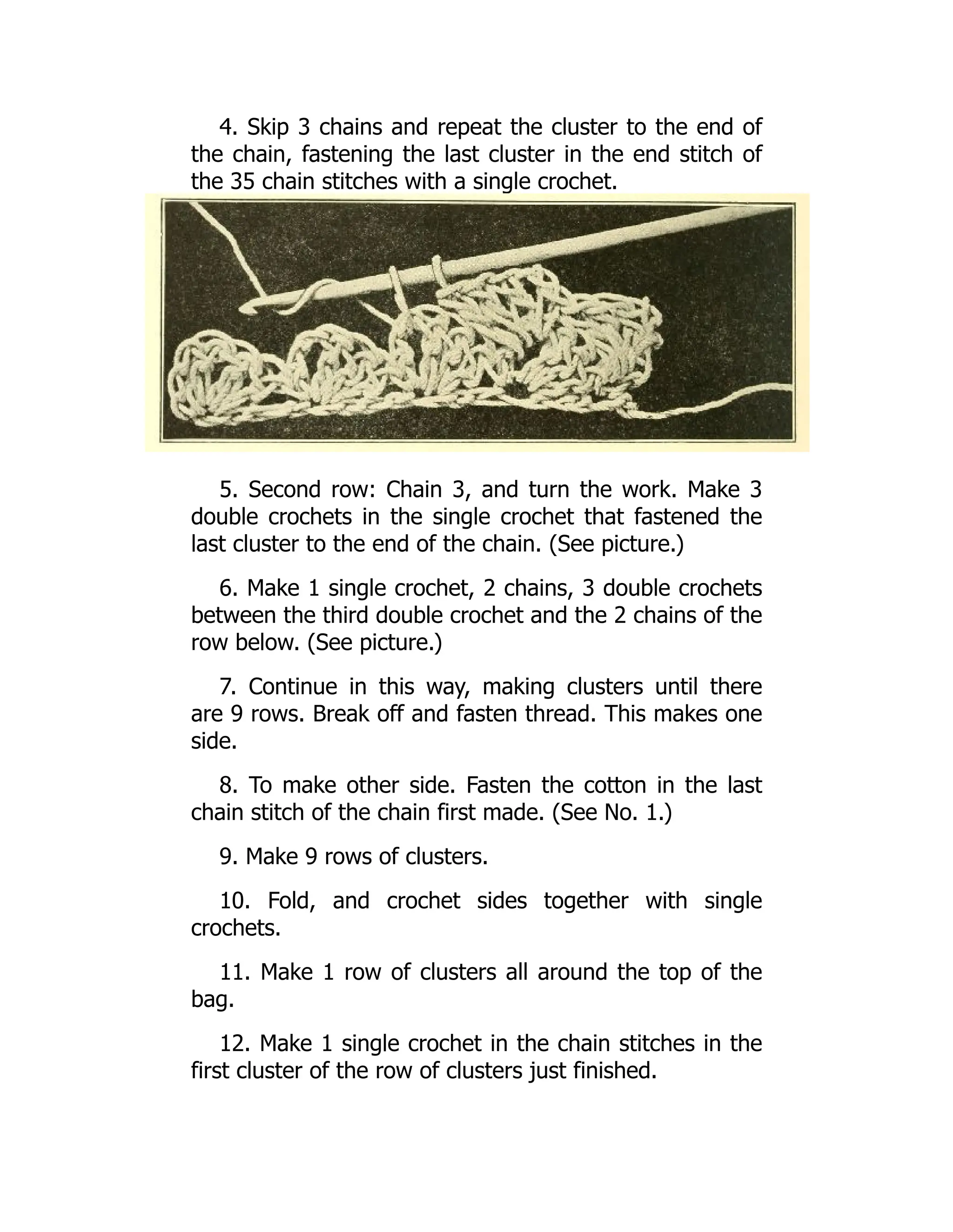 4. Skip 3 chains and repeat the cluster to the end of
the chain, fastening the last cluster in the end stitch of
the 35 chain stitches with a single crochet.
5. Second row: Chain 3, and turn the work. Make 3
double crochets in the single crochet that fastened the
last cluster to the end of the chain. (See picture.)
6. Make 1 single crochet, 2 chains, 3 double crochets
between the third double crochet and the 2 chains of the
row below. (See picture.)
7. Continue in this way, making clusters until there
are 9 rows. Break off and fasten thread. This makes one
side.
8. To make other side. Fasten the cotton in the last
chain stitch of the chain first made. (See No. 1.)
9. Make 9 rows of clusters.
10. Fold, and crochet sides together with single
crochets.
11. Make 1 row of clusters all around the top of the
bag.
12. Make 1 single crochet in the chain stitches in the
first cluster of the row of clusters just finished.
 