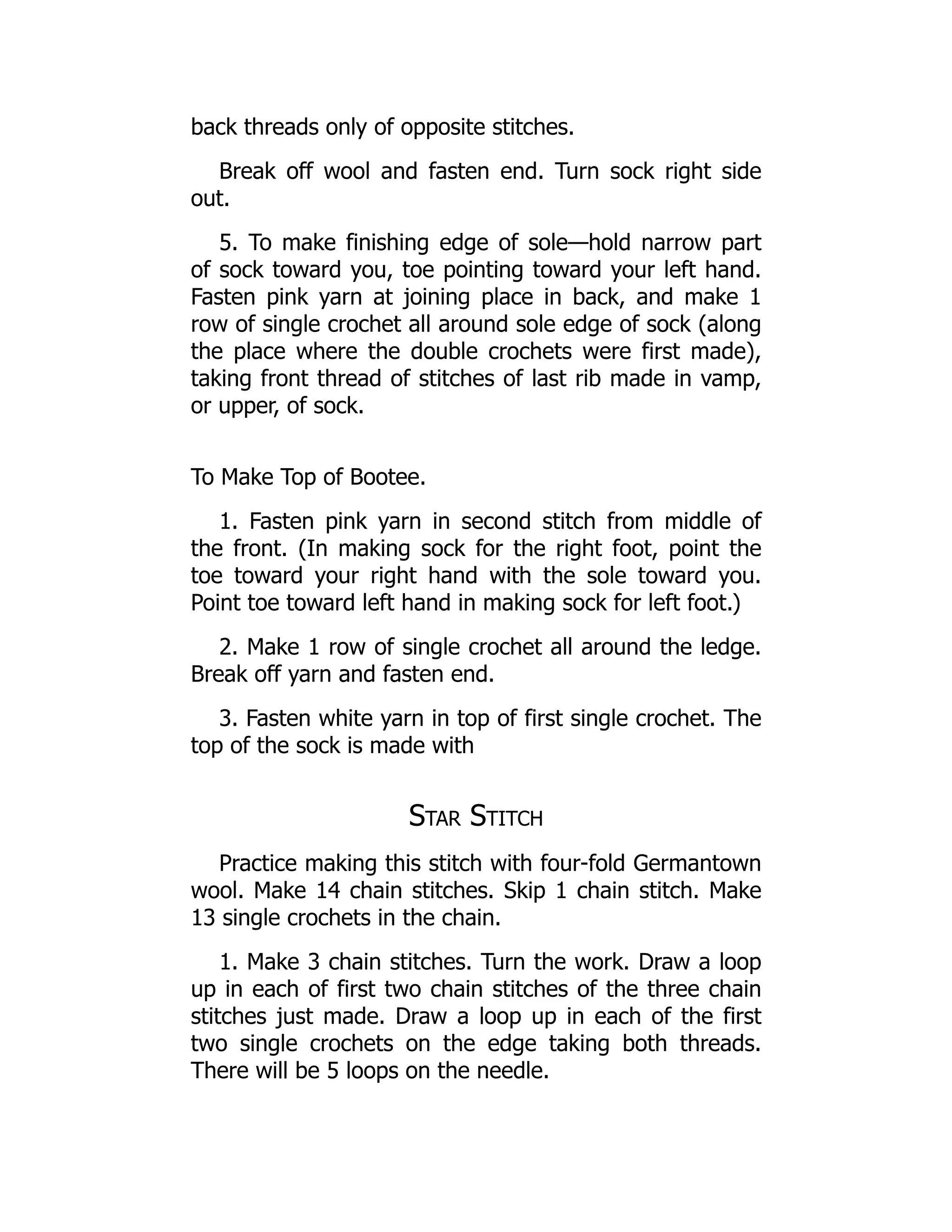 back threads only of opposite stitches.
Break off wool and fasten end. Turn sock right side
out.
5. To make finishing edge of sole—hold narrow part
of sock toward you, toe pointing toward your left hand.
Fasten pink yarn at joining place in back, and make 1
row of single crochet all around sole edge of sock (along
the place where the double crochets were first made),
taking front thread of stitches of last rib made in vamp,
or upper, of sock.
To Make Top of Bootee.
1. Fasten pink yarn in second stitch from middle of
the front. (In making sock for the right foot, point the
toe toward your right hand with the sole toward you.
Point toe toward left hand in making sock for left foot.)
2. Make 1 row of single crochet all around the ledge.
Break off yarn and fasten end.
3. Fasten white yarn in top of first single crochet. The
top of the sock is made with
Star Stitch
Practice making this stitch with four-fold Germantown
wool. Make 14 chain stitches. Skip 1 chain stitch. Make
13 single crochets in the chain.
1. Make 3 chain stitches. Turn the work. Draw a loop
up in each of first two chain stitches of the three chain
stitches just made. Draw a loop up in each of the first
two single crochets on the edge taking both threads.
There will be 5 loops on the needle.
 