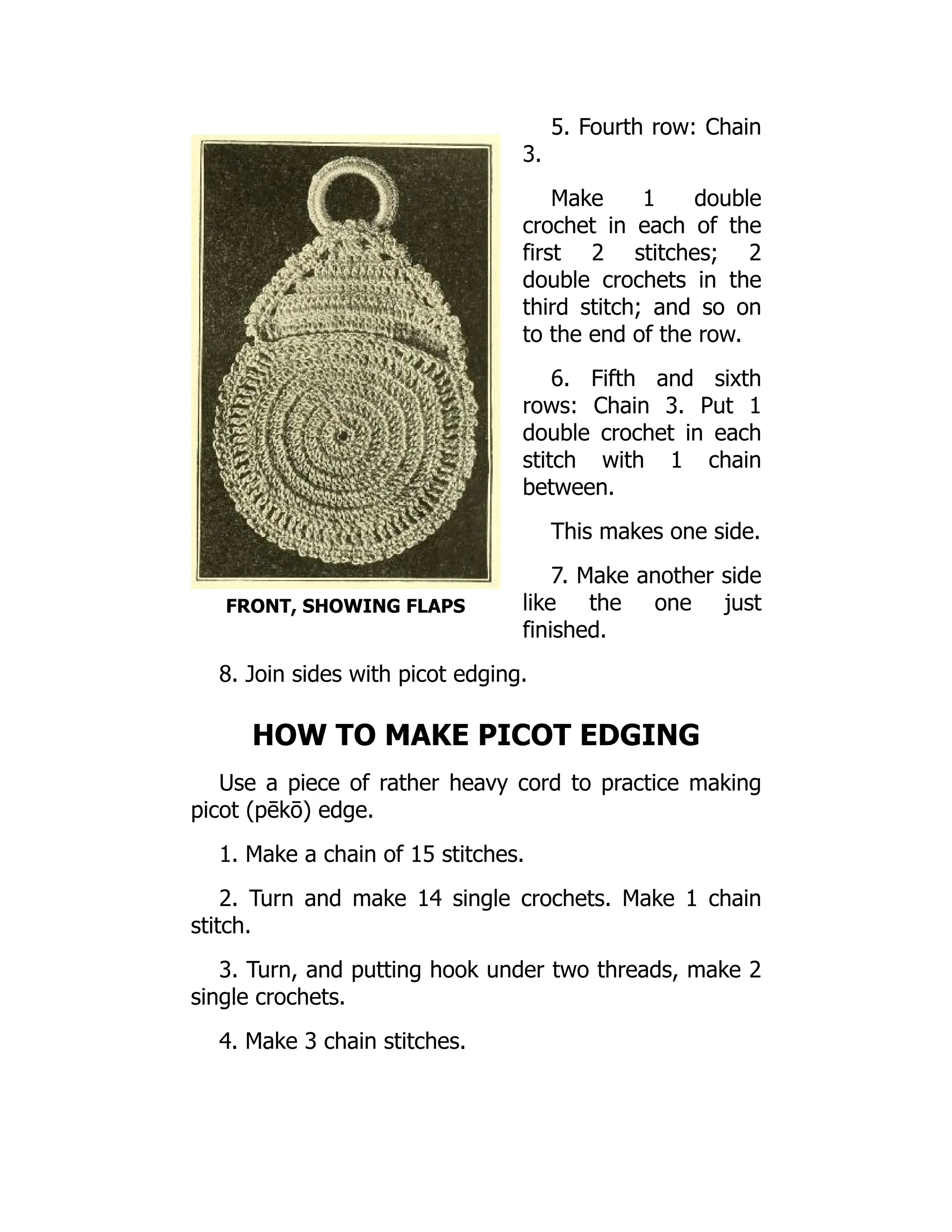 FRONT, SHOWING FLAPS
5. Fourth row: Chain
3.
Make 1 double
crochet in each of the
first 2 stitches; 2
double crochets in the
third stitch; and so on
to the end of the row.
6. Fifth and sixth
rows: Chain 3. Put 1
double crochet in each
stitch with 1 chain
between.
This makes one side.
7. Make another side
like the one just
finished.
8. Join sides with picot edging.
HOW TO MAKE PICOT EDGING
Use a piece of rather heavy cord to practice making
picot (pēkō) edge.
1. Make a chain of 15 stitches.
2. Turn and make 14 single crochets. Make 1 chain
stitch.
3. Turn, and putting hook under two threads, make 2
single crochets.
4. Make 3 chain stitches.
 