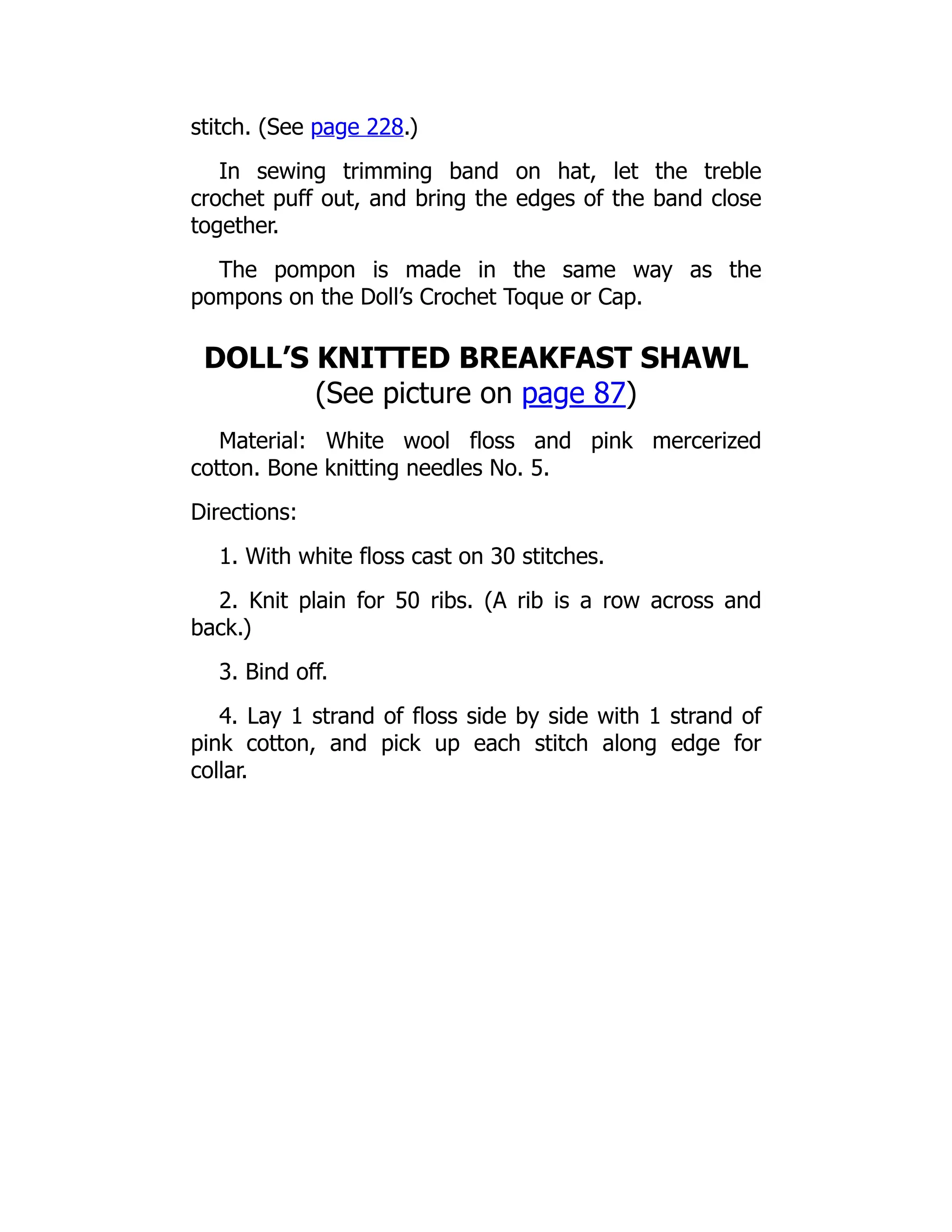 stitch. (See page 228.)
In sewing trimming band on hat, let the treble
crochet puff out, and bring the edges of the band close
together.
The pompon is made in the same way as the
pompons on the Doll’s Crochet Toque or Cap.
DOLL’S KNITTED BREAKFAST SHAWL
(See picture on page 87)
Material: White wool floss and pink mercerized
cotton. Bone knitting needles No. 5.
Directions:
1. With white floss cast on 30 stitches.
2. Knit plain for 50 ribs. (A rib is a row across and
back.)
3. Bind off.
4. Lay 1 strand of floss side by side with 1 strand of
pink cotton, and pick up each stitch along edge for
collar.
 
