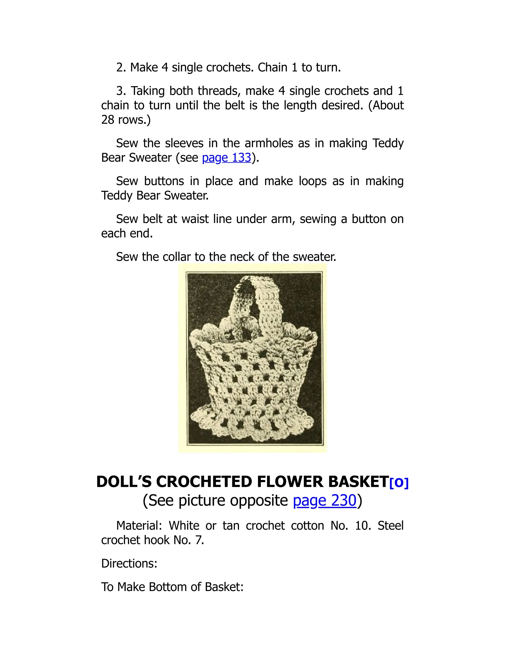 2. Make 4 single crochets. Chain 1 to turn.
3. Taking both threads, make 4 single crochets and 1
chain to turn until the belt is the length desired. (About
28 rows.)
Sew the sleeves in the armholes as in making Teddy
Bear Sweater (see page 133).
Sew buttons in place and make loops as in making
Teddy Bear Sweater.
Sew belt at waist line under arm, sewing a button on
each end.
Sew the collar to the neck of the sweater.
DOLL’S CROCHETED FLOWER BASKET[O]
(See picture opposite page 230)
Material: White or tan crochet cotton No. 10. Steel
crochet hook No. 7.
Directions:
To Make Bottom of Basket:
 