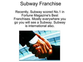 Subway Franchise Recently, Subway scored No.1 in Fortune Magazine's Best Franchises. Mostly everywhere you go you will see a Subway. Subway is international also.