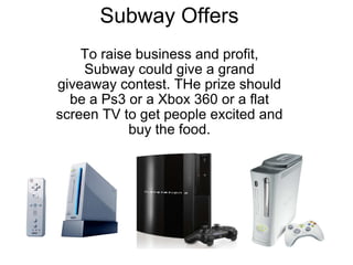 Subway Offers To raise business and profit, Subway could give a grand giveaway contest. THe prize should be a Ps3 or a Xbox 360 or a flat screen TV to get people excited and buy the food.