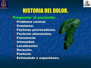 HISTORIA DEL DOLOR.
Preguntar al paciente:
  Problema central.
  Comienzo.
  Factores provocadores.
  Factores atenuantes.
  Frecuencia.
  Intensidad.
  Localización.
  Duración.
  Postural.
  Estimulado o espontáneo.
 